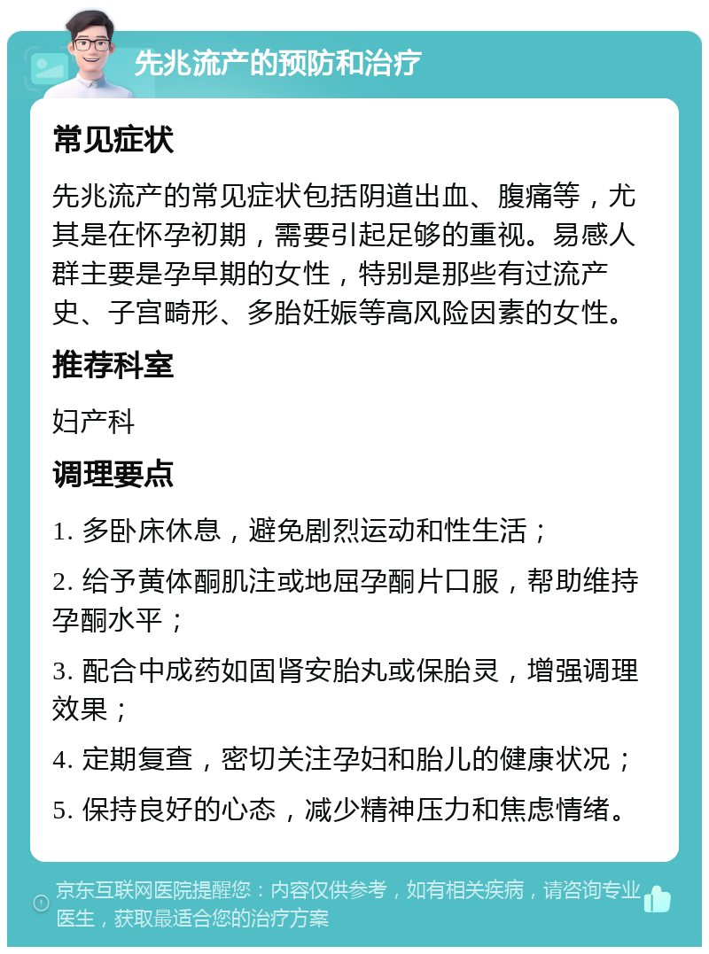 先兆流产的预防和治疗 常见症状 先兆流产的常见症状包括阴道出血、腹痛等，尤其是在怀孕初期，需要引起足够的重视。易感人群主要是孕早期的女性，特别是那些有过流产史、子宫畸形、多胎妊娠等高风险因素的女性。 推荐科室 妇产科 调理要点 1. 多卧床休息，避免剧烈运动和性生活； 2. 给予黄体酮肌注或地屈孕酮片口服，帮助维持孕酮水平； 3. 配合中成药如固肾安胎丸或保胎灵，增强调理效果； 4. 定期复查，密切关注孕妇和胎儿的健康状况； 5. 保持良好的心态，减少精神压力和焦虑情绪。