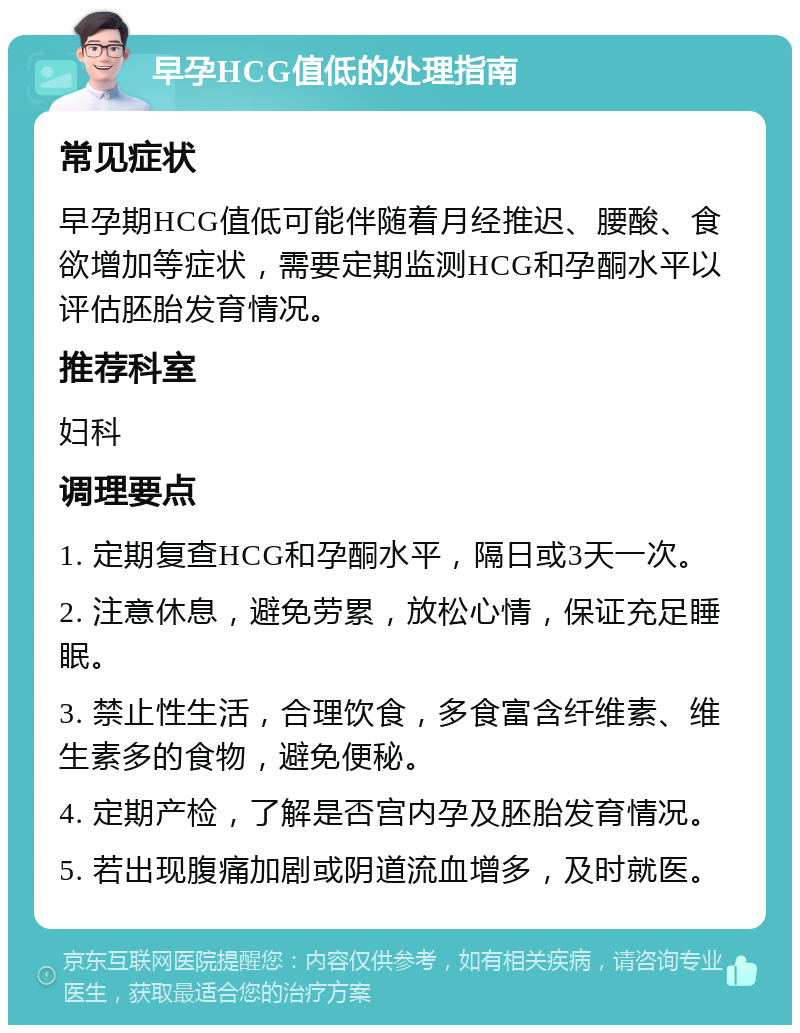 早孕HCG值低的处理指南 常见症状 早孕期HCG值低可能伴随着月经推迟、腰酸、食欲增加等症状，需要定期监测HCG和孕酮水平以评估胚胎发育情况。 推荐科室 妇科 调理要点 1. 定期复查HCG和孕酮水平，隔日或3天一次。 2. 注意休息，避免劳累，放松心情，保证充足睡眠。 3. 禁止性生活，合理饮食，多食富含纤维素、维生素多的食物，避免便秘。 4. 定期产检，了解是否宫内孕及胚胎发育情况。 5. 若出现腹痛加剧或阴道流血增多，及时就医。