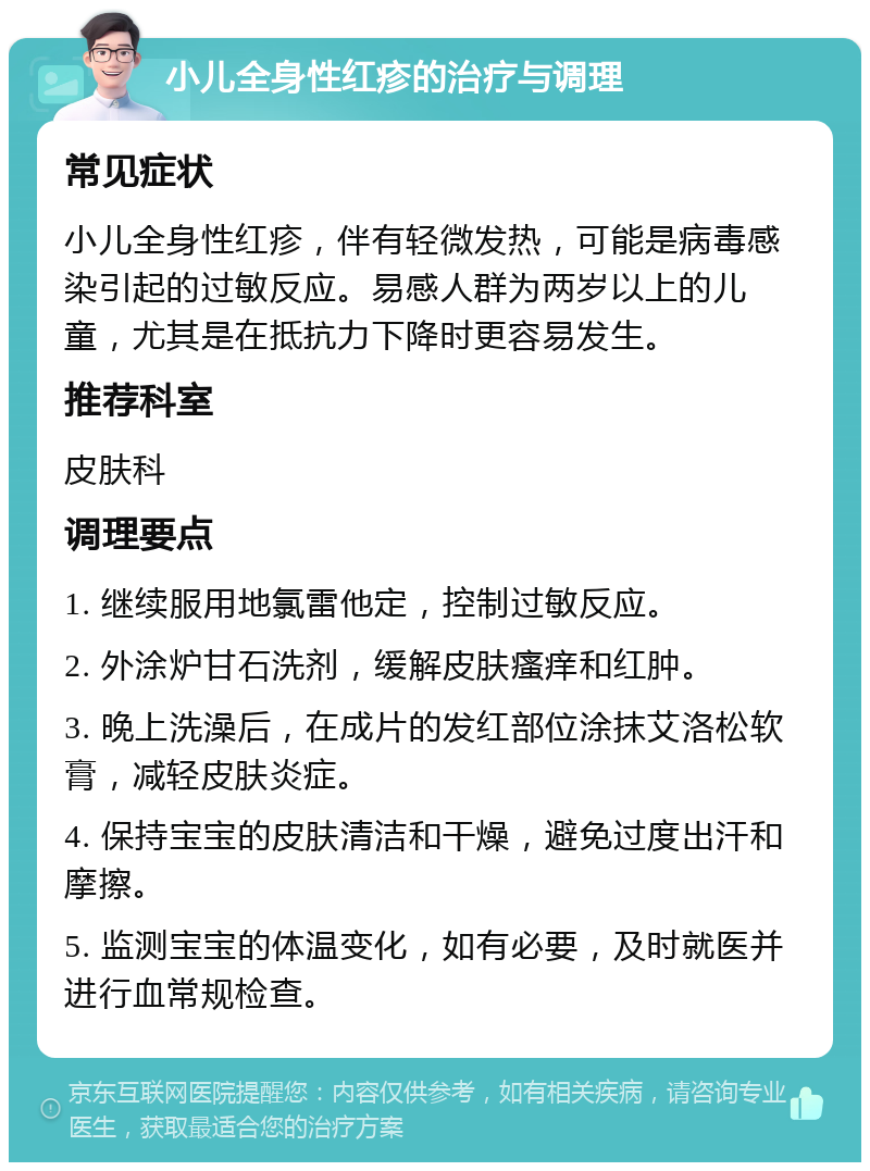 小儿全身性红疹的治疗与调理 常见症状 小儿全身性红疹，伴有轻微发热，可能是病毒感染引起的过敏反应。易感人群为两岁以上的儿童，尤其是在抵抗力下降时更容易发生。 推荐科室 皮肤科 调理要点 1. 继续服用地氯雷他定，控制过敏反应。 2. 外涂炉甘石洗剂，缓解皮肤瘙痒和红肿。 3. 晚上洗澡后，在成片的发红部位涂抹艾洛松软膏，减轻皮肤炎症。 4. 保持宝宝的皮肤清洁和干燥，避免过度出汗和摩擦。 5. 监测宝宝的体温变化，如有必要，及时就医并进行血常规检查。