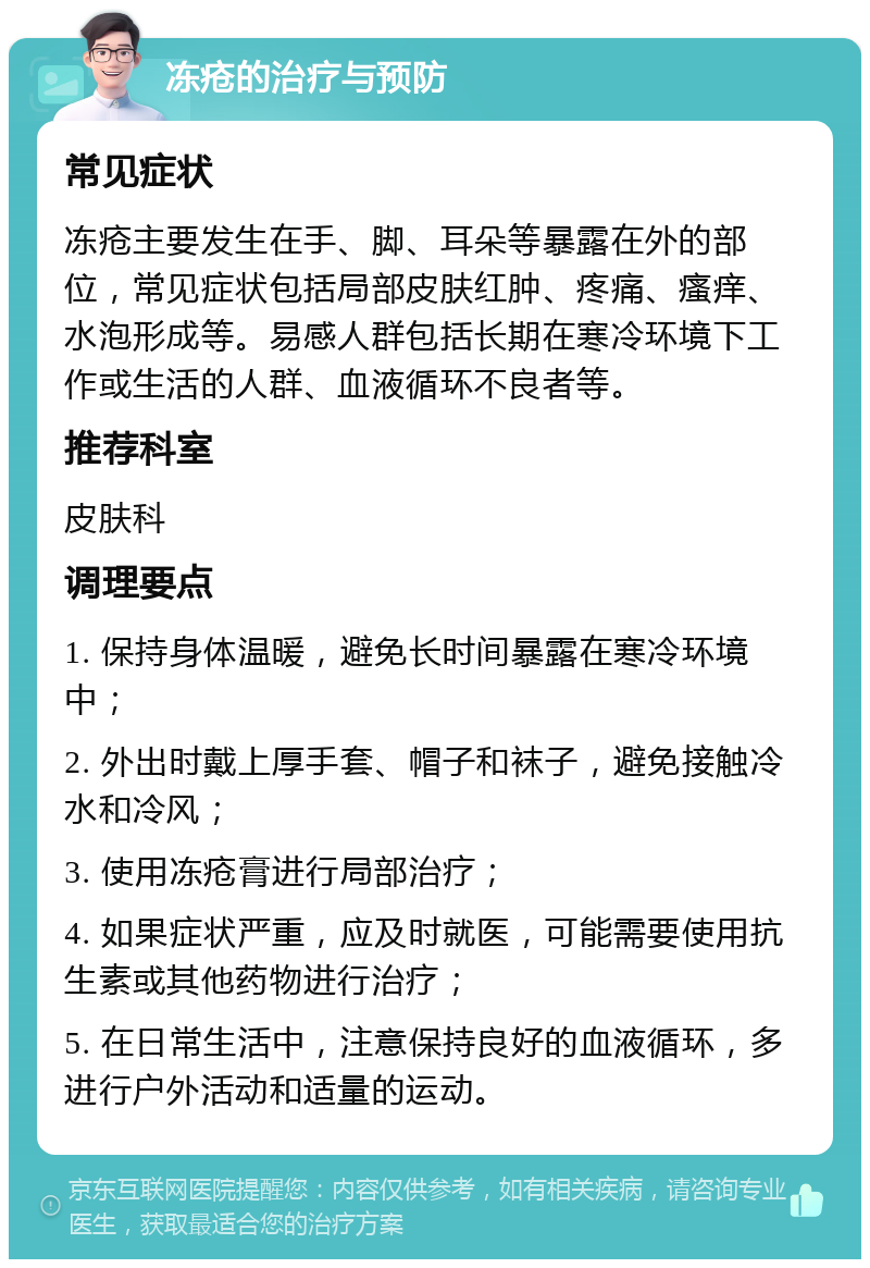 冻疮的治疗与预防 常见症状 冻疮主要发生在手、脚、耳朵等暴露在外的部位，常见症状包括局部皮肤红肿、疼痛、瘙痒、水泡形成等。易感人群包括长期在寒冷环境下工作或生活的人群、血液循环不良者等。 推荐科室 皮肤科 调理要点 1. 保持身体温暖，避免长时间暴露在寒冷环境中； 2. 外出时戴上厚手套、帽子和袜子，避免接触冷水和冷风； 3. 使用冻疮膏进行局部治疗； 4. 如果症状严重，应及时就医，可能需要使用抗生素或其他药物进行治疗； 5. 在日常生活中，注意保持良好的血液循环，多进行户外活动和适量的运动。