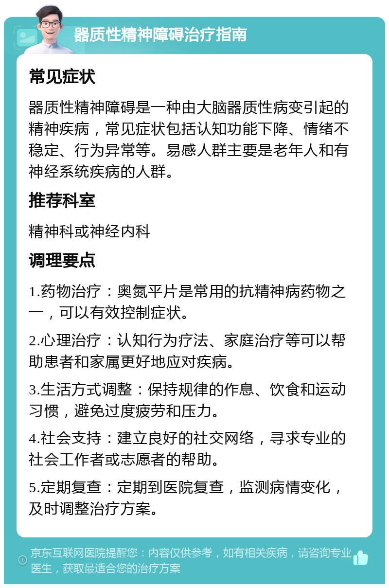 器质性精神障碍治疗指南 常见症状 器质性精神障碍是一种由大脑器质性病变引起的精神疾病，常见症状包括认知功能下降、情绪不稳定、行为异常等。易感人群主要是老年人和有神经系统疾病的人群。 推荐科室 精神科或神经内科 调理要点 1.药物治疗：奥氮平片是常用的抗精神病药物之一，可以有效控制症状。 2.心理治疗：认知行为疗法、家庭治疗等可以帮助患者和家属更好地应对疾病。 3.生活方式调整：保持规律的作息、饮食和运动习惯，避免过度疲劳和压力。 4.社会支持：建立良好的社交网络，寻求专业的社会工作者或志愿者的帮助。 5.定期复查：定期到医院复查，监测病情变化，及时调整治疗方案。