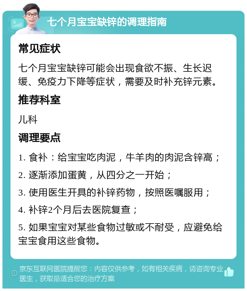 七个月宝宝缺锌的调理指南 常见症状 七个月宝宝缺锌可能会出现食欲不振、生长迟缓、免疫力下降等症状，需要及时补充锌元素。 推荐科室 儿科 调理要点 1. 食补：给宝宝吃肉泥，牛羊肉的肉泥含锌高； 2. 逐渐添加蛋黄，从四分之一开始； 3. 使用医生开具的补锌药物，按照医嘱服用； 4. 补锌2个月后去医院复查； 5. 如果宝宝对某些食物过敏或不耐受，应避免给宝宝食用这些食物。