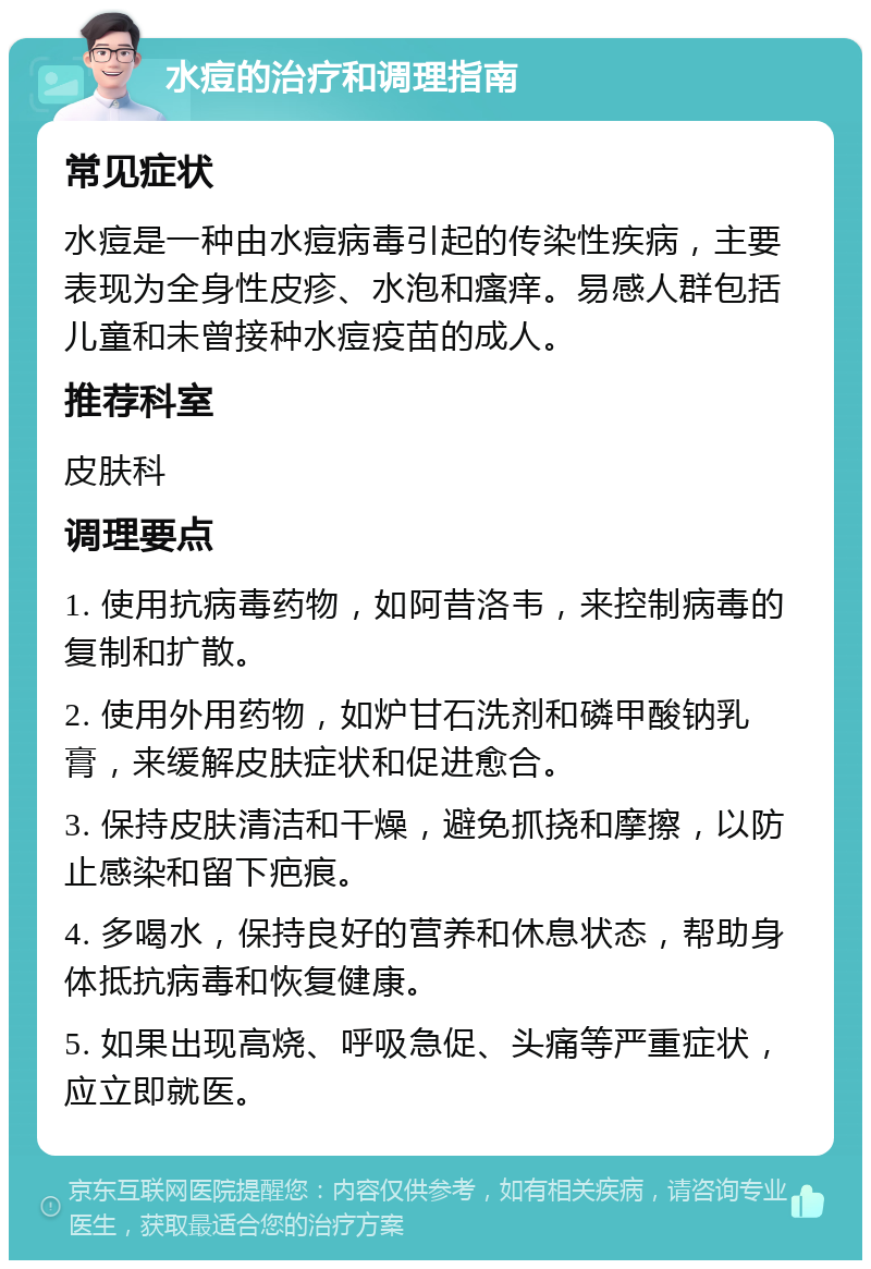 水痘的治疗和调理指南 常见症状 水痘是一种由水痘病毒引起的传染性疾病，主要表现为全身性皮疹、水泡和瘙痒。易感人群包括儿童和未曾接种水痘疫苗的成人。 推荐科室 皮肤科 调理要点 1. 使用抗病毒药物，如阿昔洛韦，来控制病毒的复制和扩散。 2. 使用外用药物，如炉甘石洗剂和磷甲酸钠乳膏，来缓解皮肤症状和促进愈合。 3. 保持皮肤清洁和干燥，避免抓挠和摩擦，以防止感染和留下疤痕。 4. 多喝水，保持良好的营养和休息状态，帮助身体抵抗病毒和恢复健康。 5. 如果出现高烧、呼吸急促、头痛等严重症状，应立即就医。