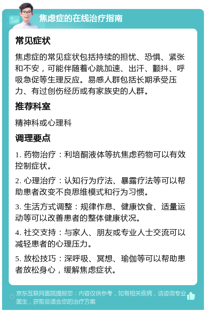 焦虑症的在线治疗指南 常见症状 焦虑症的常见症状包括持续的担忧、恐惧、紧张和不安，可能伴随着心跳加速、出汗、颤抖、呼吸急促等生理反应。易感人群包括长期承受压力、有过创伤经历或有家族史的人群。 推荐科室 精神科或心理科 调理要点 1. 药物治疗：利培酮液体等抗焦虑药物可以有效控制症状。 2. 心理治疗：认知行为疗法、暴露疗法等可以帮助患者改变不良思维模式和行为习惯。 3. 生活方式调整：规律作息、健康饮食、适量运动等可以改善患者的整体健康状况。 4. 社交支持：与家人、朋友或专业人士交流可以减轻患者的心理压力。 5. 放松技巧：深呼吸、冥想、瑜伽等可以帮助患者放松身心，缓解焦虑症状。