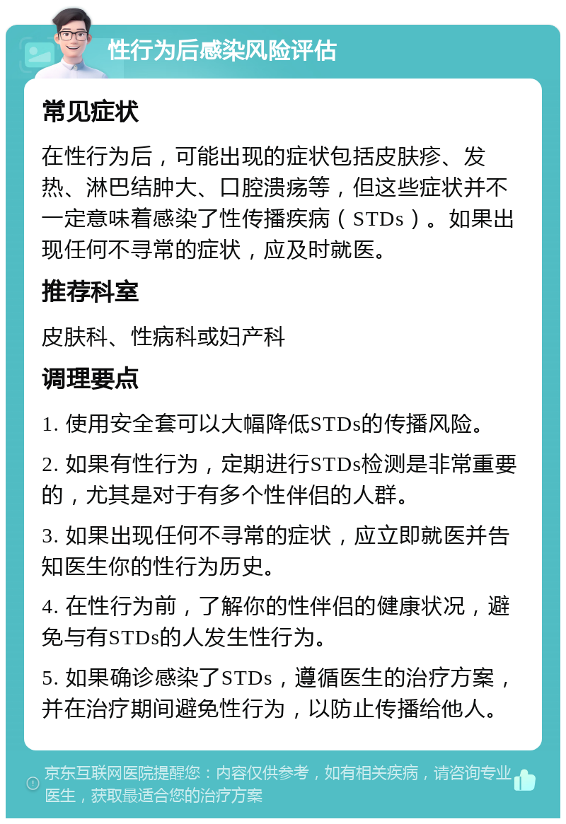 性行为后感染风险评估 常见症状 在性行为后，可能出现的症状包括皮肤疹、发热、淋巴结肿大、口腔溃疡等，但这些症状并不一定意味着感染了性传播疾病（STDs）。如果出现任何不寻常的症状，应及时就医。 推荐科室 皮肤科、性病科或妇产科 调理要点 1. 使用安全套可以大幅降低STDs的传播风险。 2. 如果有性行为，定期进行STDs检测是非常重要的，尤其是对于有多个性伴侣的人群。 3. 如果出现任何不寻常的症状，应立即就医并告知医生你的性行为历史。 4. 在性行为前，了解你的性伴侣的健康状况，避免与有STDs的人发生性行为。 5. 如果确诊感染了STDs，遵循医生的治疗方案，并在治疗期间避免性行为，以防止传播给他人。