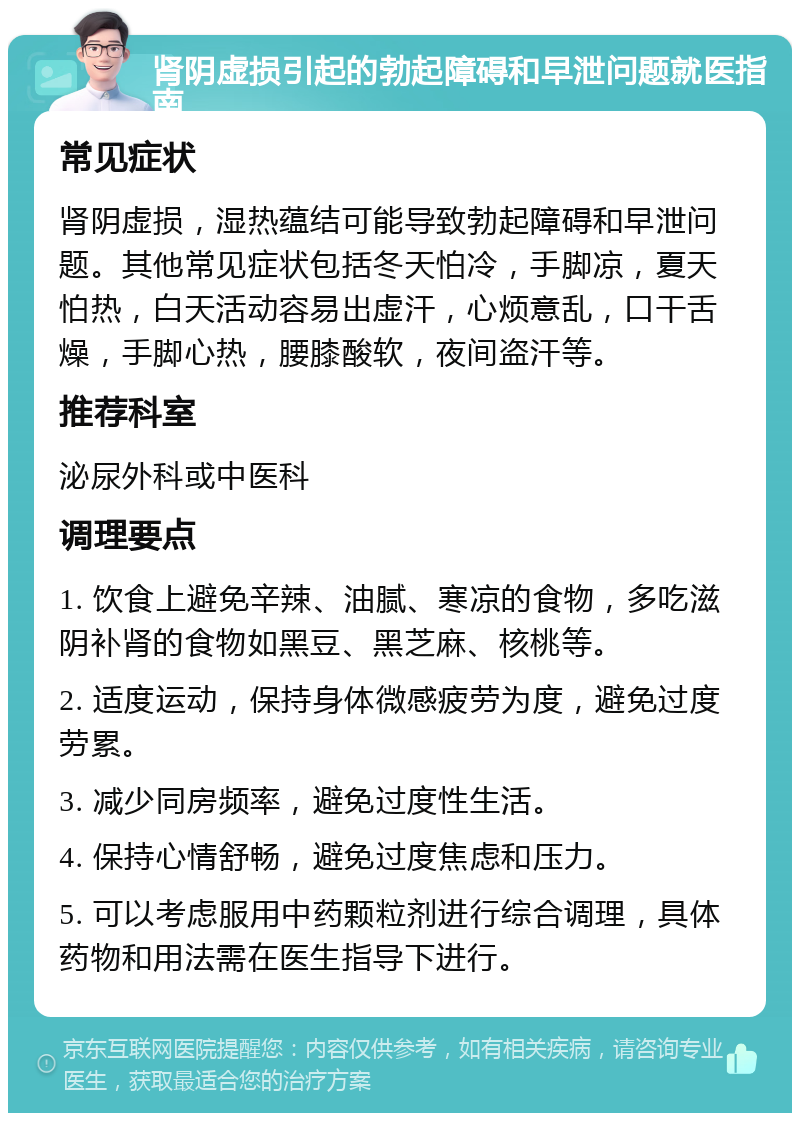 肾阴虚损引起的勃起障碍和早泄问题就医指南 常见症状 肾阴虚损，湿热蕴结可能导致勃起障碍和早泄问题。其他常见症状包括冬天怕冷，手脚凉，夏天怕热，白天活动容易出虚汗，心烦意乱，口干舌燥，手脚心热，腰膝酸软，夜间盗汗等。 推荐科室 泌尿外科或中医科 调理要点 1. 饮食上避免辛辣、油腻、寒凉的食物，多吃滋阴补肾的食物如黑豆、黑芝麻、核桃等。 2. 适度运动，保持身体微感疲劳为度，避免过度劳累。 3. 减少同房频率，避免过度性生活。 4. 保持心情舒畅，避免过度焦虑和压力。 5. 可以考虑服用中药颗粒剂进行综合调理，具体药物和用法需在医生指导下进行。