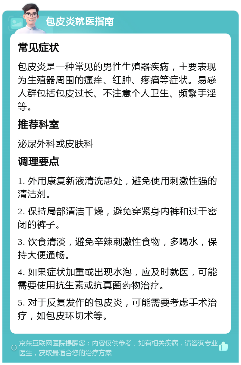 包皮炎就医指南 常见症状 包皮炎是一种常见的男性生殖器疾病，主要表现为生殖器周围的瘙痒、红肿、疼痛等症状。易感人群包括包皮过长、不注意个人卫生、频繁手淫等。 推荐科室 泌尿外科或皮肤科 调理要点 1. 外用康复新液清洗患处，避免使用刺激性强的清洁剂。 2. 保持局部清洁干燥，避免穿紧身内裤和过于密闭的裤子。 3. 饮食清淡，避免辛辣刺激性食物，多喝水，保持大便通畅。 4. 如果症状加重或出现水泡，应及时就医，可能需要使用抗生素或抗真菌药物治疗。 5. 对于反复发作的包皮炎，可能需要考虑手术治疗，如包皮环切术等。