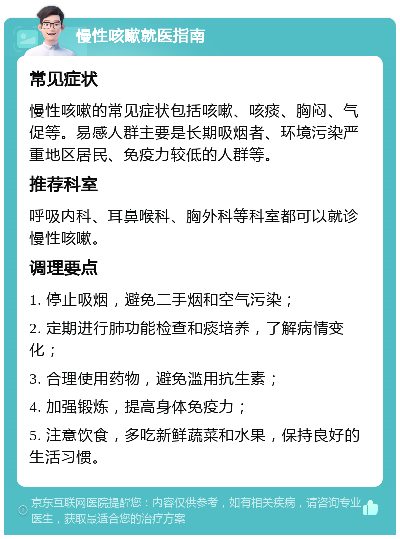 慢性咳嗽就医指南 常见症状 慢性咳嗽的常见症状包括咳嗽、咳痰、胸闷、气促等。易感人群主要是长期吸烟者、环境污染严重地区居民、免疫力较低的人群等。 推荐科室 呼吸内科、耳鼻喉科、胸外科等科室都可以就诊慢性咳嗽。 调理要点 1. 停止吸烟，避免二手烟和空气污染； 2. 定期进行肺功能检查和痰培养，了解病情变化； 3. 合理使用药物，避免滥用抗生素； 4. 加强锻炼，提高身体免疫力； 5. 注意饮食，多吃新鲜蔬菜和水果，保持良好的生活习惯。