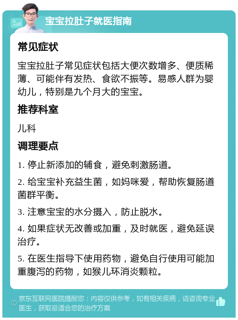 宝宝拉肚子就医指南 常见症状 宝宝拉肚子常见症状包括大便次数增多、便质稀薄、可能伴有发热、食欲不振等。易感人群为婴幼儿，特别是九个月大的宝宝。 推荐科室 儿科 调理要点 1. 停止新添加的辅食，避免刺激肠道。 2. 给宝宝补充益生菌，如妈咪爱，帮助恢复肠道菌群平衡。 3. 注意宝宝的水分摄入，防止脱水。 4. 如果症状无改善或加重，及时就医，避免延误治疗。 5. 在医生指导下使用药物，避免自行使用可能加重腹泻的药物，如猴儿环消炎颗粒。