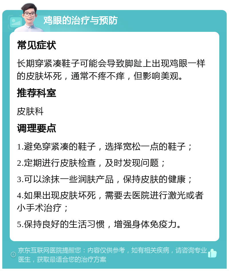 鸡眼的治疗与预防 常见症状 长期穿紧凑鞋子可能会导致脚趾上出现鸡眼一样的皮肤坏死，通常不疼不痒，但影响美观。 推荐科室 皮肤科 调理要点 1.避免穿紧凑的鞋子，选择宽松一点的鞋子； 2.定期进行皮肤检查，及时发现问题； 3.可以涂抹一些润肤产品，保持皮肤的健康； 4.如果出现皮肤坏死，需要去医院进行激光或者小手术治疗； 5.保持良好的生活习惯，增强身体免疫力。