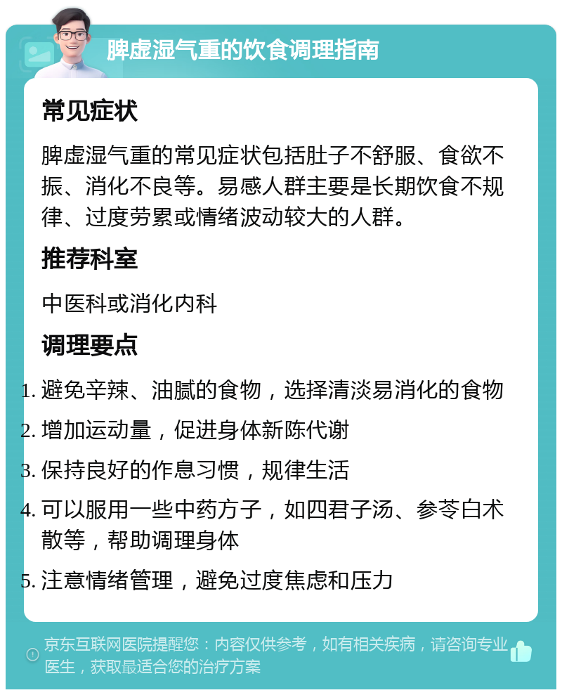 脾虚湿气重的饮食调理指南 常见症状 脾虚湿气重的常见症状包括肚子不舒服、食欲不振、消化不良等。易感人群主要是长期饮食不规律、过度劳累或情绪波动较大的人群。 推荐科室 中医科或消化内科 调理要点 避免辛辣、油腻的食物，选择清淡易消化的食物 增加运动量，促进身体新陈代谢 保持良好的作息习惯，规律生活 可以服用一些中药方子，如四君子汤、参苓白术散等，帮助调理身体 注意情绪管理，避免过度焦虑和压力