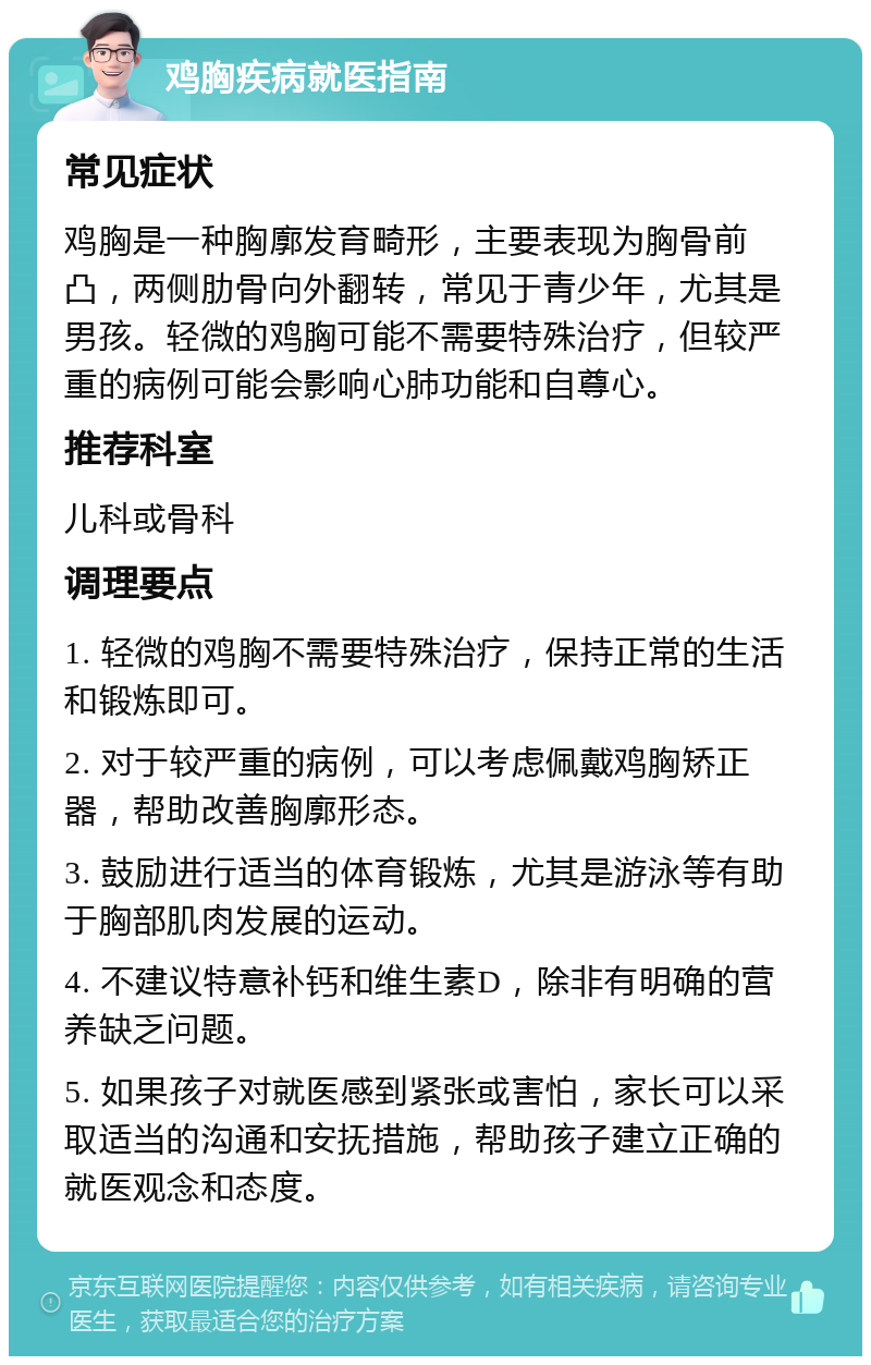 鸡胸疾病就医指南 常见症状 鸡胸是一种胸廓发育畸形，主要表现为胸骨前凸，两侧肋骨向外翻转，常见于青少年，尤其是男孩。轻微的鸡胸可能不需要特殊治疗，但较严重的病例可能会影响心肺功能和自尊心。 推荐科室 儿科或骨科 调理要点 1. 轻微的鸡胸不需要特殊治疗，保持正常的生活和锻炼即可。 2. 对于较严重的病例，可以考虑佩戴鸡胸矫正器，帮助改善胸廓形态。 3. 鼓励进行适当的体育锻炼，尤其是游泳等有助于胸部肌肉发展的运动。 4. 不建议特意补钙和维生素D，除非有明确的营养缺乏问题。 5. 如果孩子对就医感到紧张或害怕，家长可以采取适当的沟通和安抚措施，帮助孩子建立正确的就医观念和态度。