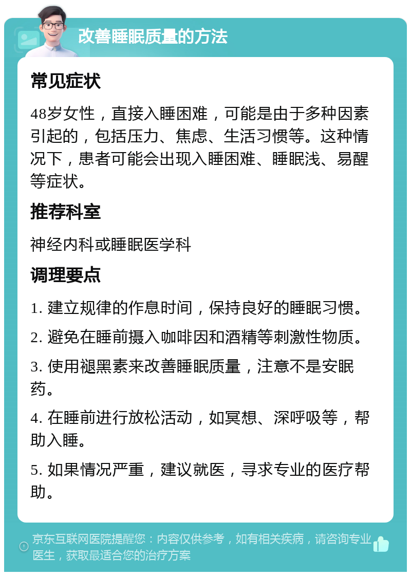 改善睡眠质量的方法 常见症状 48岁女性，直接入睡困难，可能是由于多种因素引起的，包括压力、焦虑、生活习惯等。这种情况下，患者可能会出现入睡困难、睡眠浅、易醒等症状。 推荐科室 神经内科或睡眠医学科 调理要点 1. 建立规律的作息时间，保持良好的睡眠习惯。 2. 避免在睡前摄入咖啡因和酒精等刺激性物质。 3. 使用褪黑素来改善睡眠质量，注意不是安眠药。 4. 在睡前进行放松活动，如冥想、深呼吸等，帮助入睡。 5. 如果情况严重，建议就医，寻求专业的医疗帮助。