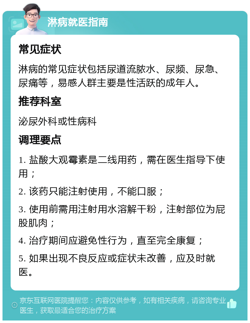 淋病就医指南 常见症状 淋病的常见症状包括尿道流脓水、尿频、尿急、尿痛等，易感人群主要是性活跃的成年人。 推荐科室 泌尿外科或性病科 调理要点 1. 盐酸大观霉素是二线用药，需在医生指导下使用； 2. 该药只能注射使用，不能口服； 3. 使用前需用注射用水溶解干粉，注射部位为屁股肌肉； 4. 治疗期间应避免性行为，直至完全康复； 5. 如果出现不良反应或症状未改善，应及时就医。