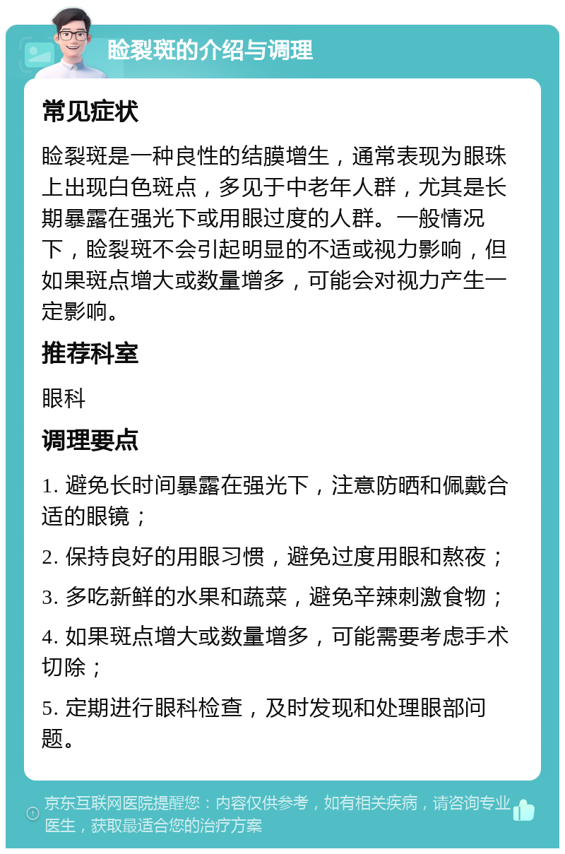 睑裂斑的介绍与调理 常见症状 睑裂斑是一种良性的结膜增生，通常表现为眼珠上出现白色斑点，多见于中老年人群，尤其是长期暴露在强光下或用眼过度的人群。一般情况下，睑裂斑不会引起明显的不适或视力影响，但如果斑点增大或数量增多，可能会对视力产生一定影响。 推荐科室 眼科 调理要点 1. 避免长时间暴露在强光下，注意防晒和佩戴合适的眼镜； 2. 保持良好的用眼习惯，避免过度用眼和熬夜； 3. 多吃新鲜的水果和蔬菜，避免辛辣刺激食物； 4. 如果斑点增大或数量增多，可能需要考虑手术切除； 5. 定期进行眼科检查，及时发现和处理眼部问题。