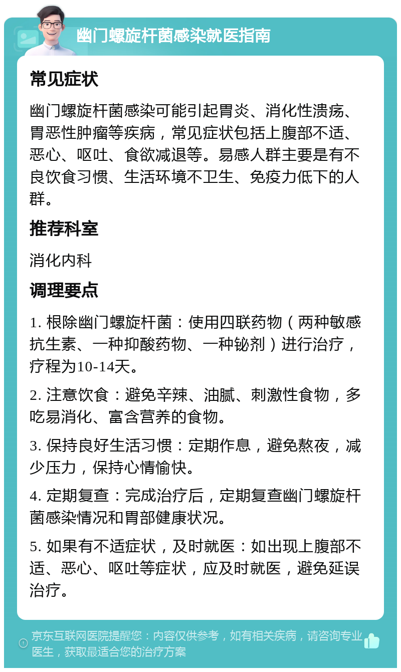 幽门螺旋杆菌感染就医指南 常见症状 幽门螺旋杆菌感染可能引起胃炎、消化性溃疡、胃恶性肿瘤等疾病，常见症状包括上腹部不适、恶心、呕吐、食欲减退等。易感人群主要是有不良饮食习惯、生活环境不卫生、免疫力低下的人群。 推荐科室 消化内科 调理要点 1. 根除幽门螺旋杆菌：使用四联药物（两种敏感抗生素、一种抑酸药物、一种铋剂）进行治疗，疗程为10-14天。 2. 注意饮食：避免辛辣、油腻、刺激性食物，多吃易消化、富含营养的食物。 3. 保持良好生活习惯：定期作息，避免熬夜，减少压力，保持心情愉快。 4. 定期复查：完成治疗后，定期复查幽门螺旋杆菌感染情况和胃部健康状况。 5. 如果有不适症状，及时就医：如出现上腹部不适、恶心、呕吐等症状，应及时就医，避免延误治疗。