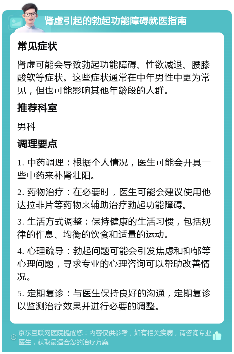 肾虚引起的勃起功能障碍就医指南 常见症状 肾虚可能会导致勃起功能障碍、性欲减退、腰膝酸软等症状。这些症状通常在中年男性中更为常见，但也可能影响其他年龄段的人群。 推荐科室 男科 调理要点 1. 中药调理：根据个人情况，医生可能会开具一些中药来补肾壮阳。 2. 药物治疗：在必要时，医生可能会建议使用他达拉非片等药物来辅助治疗勃起功能障碍。 3. 生活方式调整：保持健康的生活习惯，包括规律的作息、均衡的饮食和适量的运动。 4. 心理疏导：勃起问题可能会引发焦虑和抑郁等心理问题，寻求专业的心理咨询可以帮助改善情况。 5. 定期复诊：与医生保持良好的沟通，定期复诊以监测治疗效果并进行必要的调整。