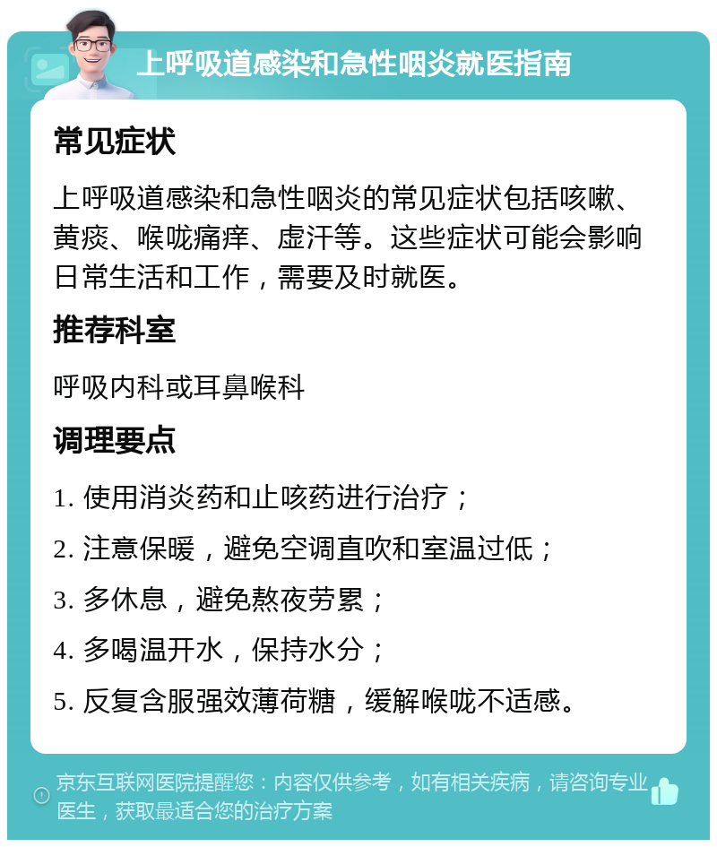 上呼吸道感染和急性咽炎就医指南 常见症状 上呼吸道感染和急性咽炎的常见症状包括咳嗽、黄痰、喉咙痛痒、虚汗等。这些症状可能会影响日常生活和工作，需要及时就医。 推荐科室 呼吸内科或耳鼻喉科 调理要点 1. 使用消炎药和止咳药进行治疗； 2. 注意保暖，避免空调直吹和室温过低； 3. 多休息，避免熬夜劳累； 4. 多喝温开水，保持水分； 5. 反复含服强效薄荷糖，缓解喉咙不适感。