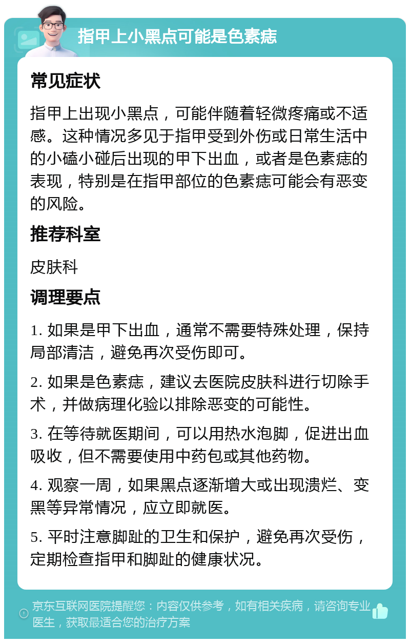 指甲上小黑点可能是色素痣 常见症状 指甲上出现小黑点，可能伴随着轻微疼痛或不适感。这种情况多见于指甲受到外伤或日常生活中的小磕小碰后出现的甲下出血，或者是色素痣的表现，特别是在指甲部位的色素痣可能会有恶变的风险。 推荐科室 皮肤科 调理要点 1. 如果是甲下出血，通常不需要特殊处理，保持局部清洁，避免再次受伤即可。 2. 如果是色素痣，建议去医院皮肤科进行切除手术，并做病理化验以排除恶变的可能性。 3. 在等待就医期间，可以用热水泡脚，促进出血吸收，但不需要使用中药包或其他药物。 4. 观察一周，如果黑点逐渐增大或出现溃烂、变黑等异常情况，应立即就医。 5. 平时注意脚趾的卫生和保护，避免再次受伤，定期检查指甲和脚趾的健康状况。