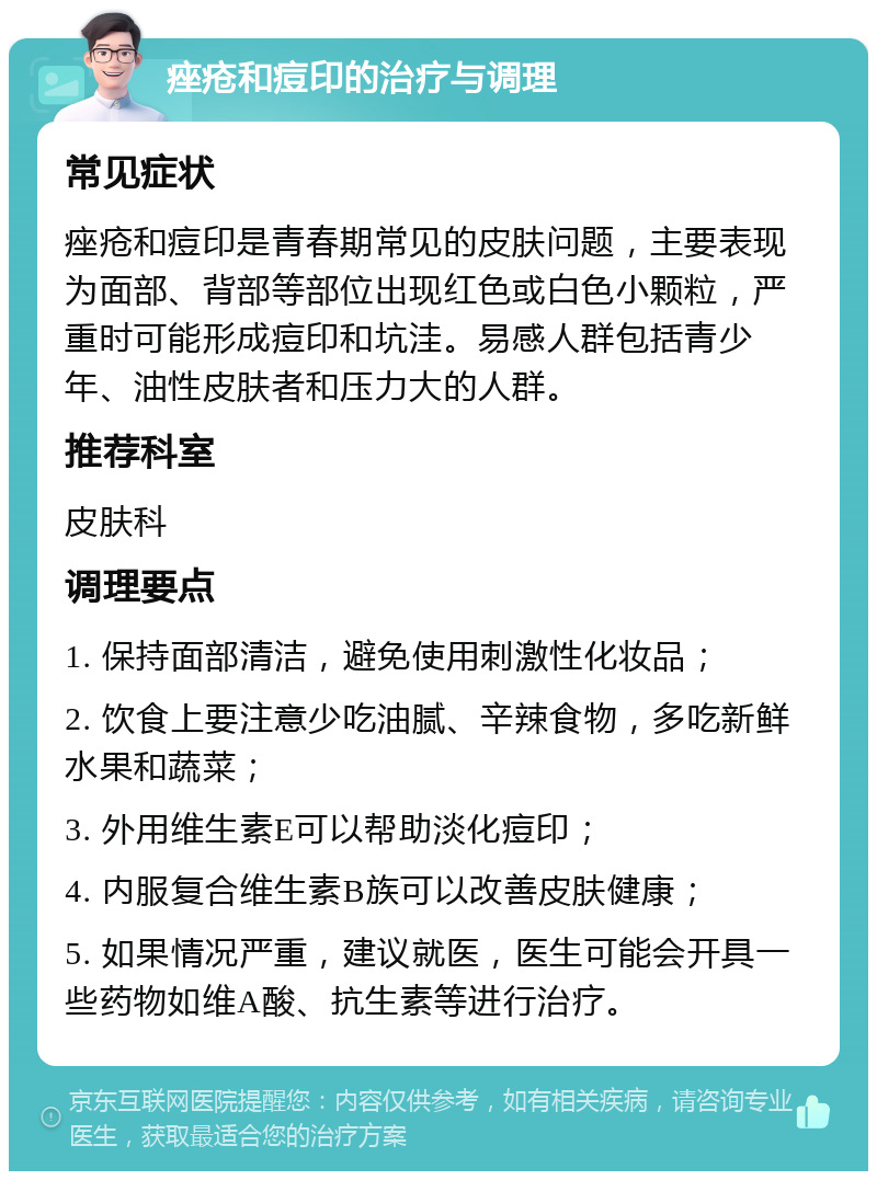 痤疮和痘印的治疗与调理 常见症状 痤疮和痘印是青春期常见的皮肤问题，主要表现为面部、背部等部位出现红色或白色小颗粒，严重时可能形成痘印和坑洼。易感人群包括青少年、油性皮肤者和压力大的人群。 推荐科室 皮肤科 调理要点 1. 保持面部清洁，避免使用刺激性化妆品； 2. 饮食上要注意少吃油腻、辛辣食物，多吃新鲜水果和蔬菜； 3. 外用维生素E可以帮助淡化痘印； 4. 内服复合维生素B族可以改善皮肤健康； 5. 如果情况严重，建议就医，医生可能会开具一些药物如维A酸、抗生素等进行治疗。