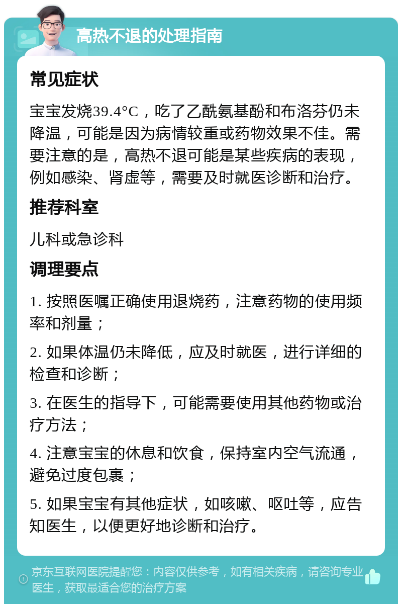 高热不退的处理指南 常见症状 宝宝发烧39.4°C，吃了乙酰氨基酚和布洛芬仍未降温，可能是因为病情较重或药物效果不佳。需要注意的是，高热不退可能是某些疾病的表现，例如感染、肾虚等，需要及时就医诊断和治疗。 推荐科室 儿科或急诊科 调理要点 1. 按照医嘱正确使用退烧药，注意药物的使用频率和剂量； 2. 如果体温仍未降低，应及时就医，进行详细的检查和诊断； 3. 在医生的指导下，可能需要使用其他药物或治疗方法； 4. 注意宝宝的休息和饮食，保持室内空气流通，避免过度包裹； 5. 如果宝宝有其他症状，如咳嗽、呕吐等，应告知医生，以便更好地诊断和治疗。