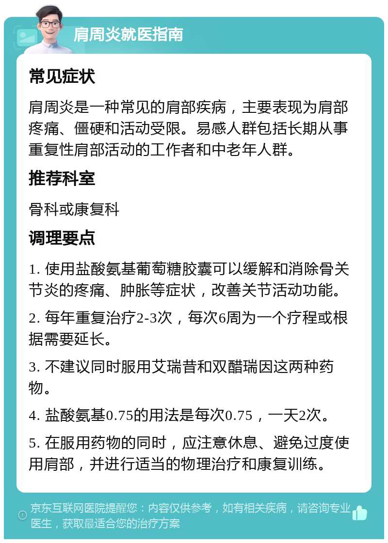 肩周炎就医指南 常见症状 肩周炎是一种常见的肩部疾病，主要表现为肩部疼痛、僵硬和活动受限。易感人群包括长期从事重复性肩部活动的工作者和中老年人群。 推荐科室 骨科或康复科 调理要点 1. 使用盐酸氨基葡萄糖胶囊可以缓解和消除骨关节炎的疼痛、肿胀等症状，改善关节活动功能。 2. 每年重复治疗2-3次，每次6周为一个疗程或根据需要延长。 3. 不建议同时服用艾瑞昔和双醋瑞因这两种药物。 4. 盐酸氨基0.75的用法是每次0.75，一天2次。 5. 在服用药物的同时，应注意休息、避免过度使用肩部，并进行适当的物理治疗和康复训练。