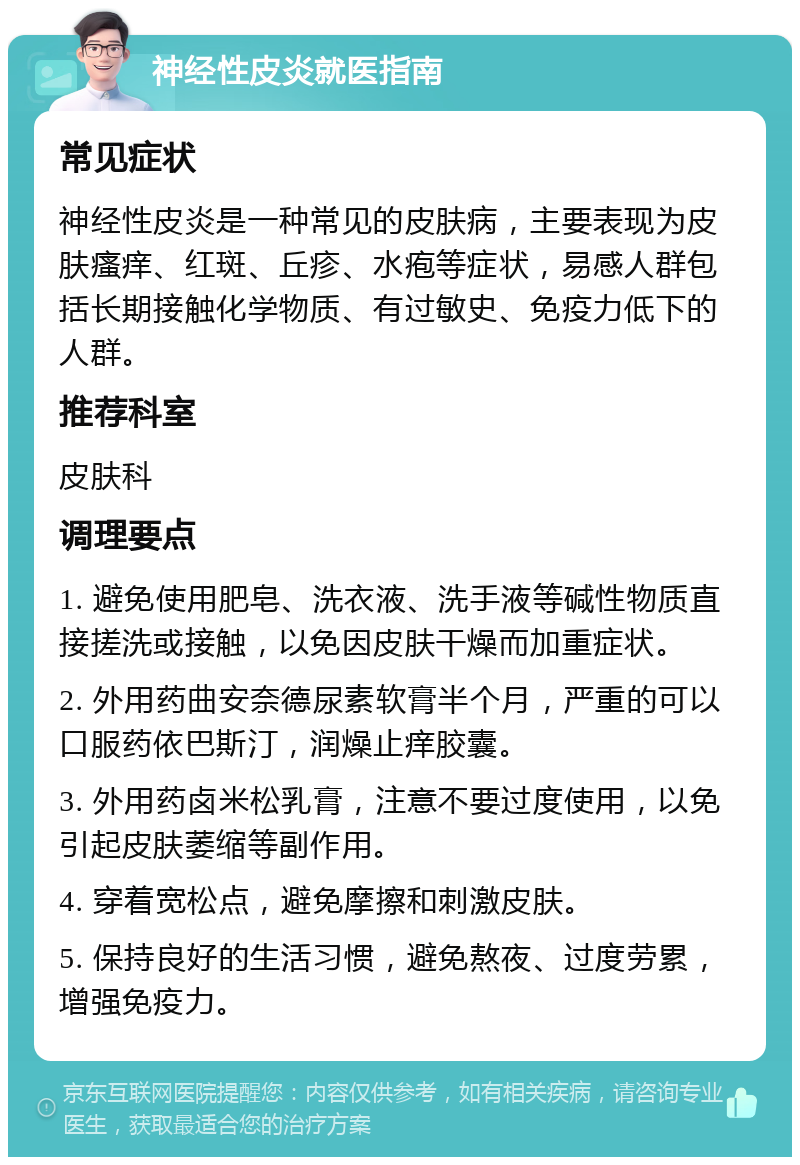 神经性皮炎就医指南 常见症状 神经性皮炎是一种常见的皮肤病，主要表现为皮肤瘙痒、红斑、丘疹、水疱等症状，易感人群包括长期接触化学物质、有过敏史、免疫力低下的人群。 推荐科室 皮肤科 调理要点 1. 避免使用肥皂、洗衣液、洗手液等碱性物质直接搓洗或接触，以免因皮肤干燥而加重症状。 2. 外用药曲安奈德尿素软膏半个月，严重的可以口服药依巴斯汀，润燥止痒胶囊。 3. 外用药卤米松乳膏，注意不要过度使用，以免引起皮肤萎缩等副作用。 4. 穿着宽松点，避免摩擦和刺激皮肤。 5. 保持良好的生活习惯，避免熬夜、过度劳累，增强免疫力。