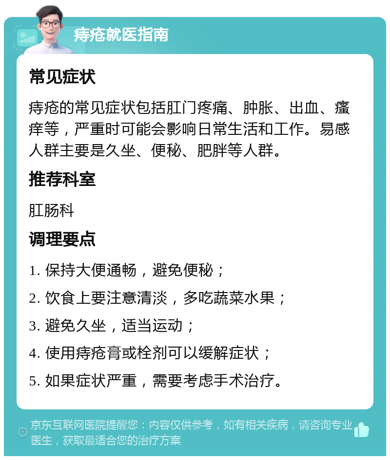 痔疮就医指南 常见症状 痔疮的常见症状包括肛门疼痛、肿胀、出血、瘙痒等，严重时可能会影响日常生活和工作。易感人群主要是久坐、便秘、肥胖等人群。 推荐科室 肛肠科 调理要点 1. 保持大便通畅，避免便秘； 2. 饮食上要注意清淡，多吃蔬菜水果； 3. 避免久坐，适当运动； 4. 使用痔疮膏或栓剂可以缓解症状； 5. 如果症状严重，需要考虑手术治疗。