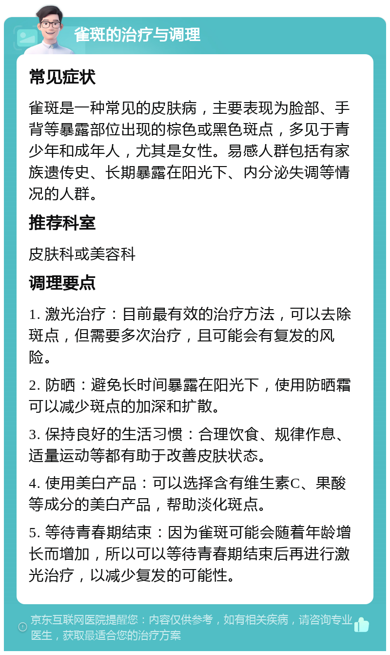 雀斑的治疗与调理 常见症状 雀斑是一种常见的皮肤病，主要表现为脸部、手背等暴露部位出现的棕色或黑色斑点，多见于青少年和成年人，尤其是女性。易感人群包括有家族遗传史、长期暴露在阳光下、内分泌失调等情况的人群。 推荐科室 皮肤科或美容科 调理要点 1. 激光治疗：目前最有效的治疗方法，可以去除斑点，但需要多次治疗，且可能会有复发的风险。 2. 防晒：避免长时间暴露在阳光下，使用防晒霜可以减少斑点的加深和扩散。 3. 保持良好的生活习惯：合理饮食、规律作息、适量运动等都有助于改善皮肤状态。 4. 使用美白产品：可以选择含有维生素C、果酸等成分的美白产品，帮助淡化斑点。 5. 等待青春期结束：因为雀斑可能会随着年龄增长而增加，所以可以等待青春期结束后再进行激光治疗，以减少复发的可能性。