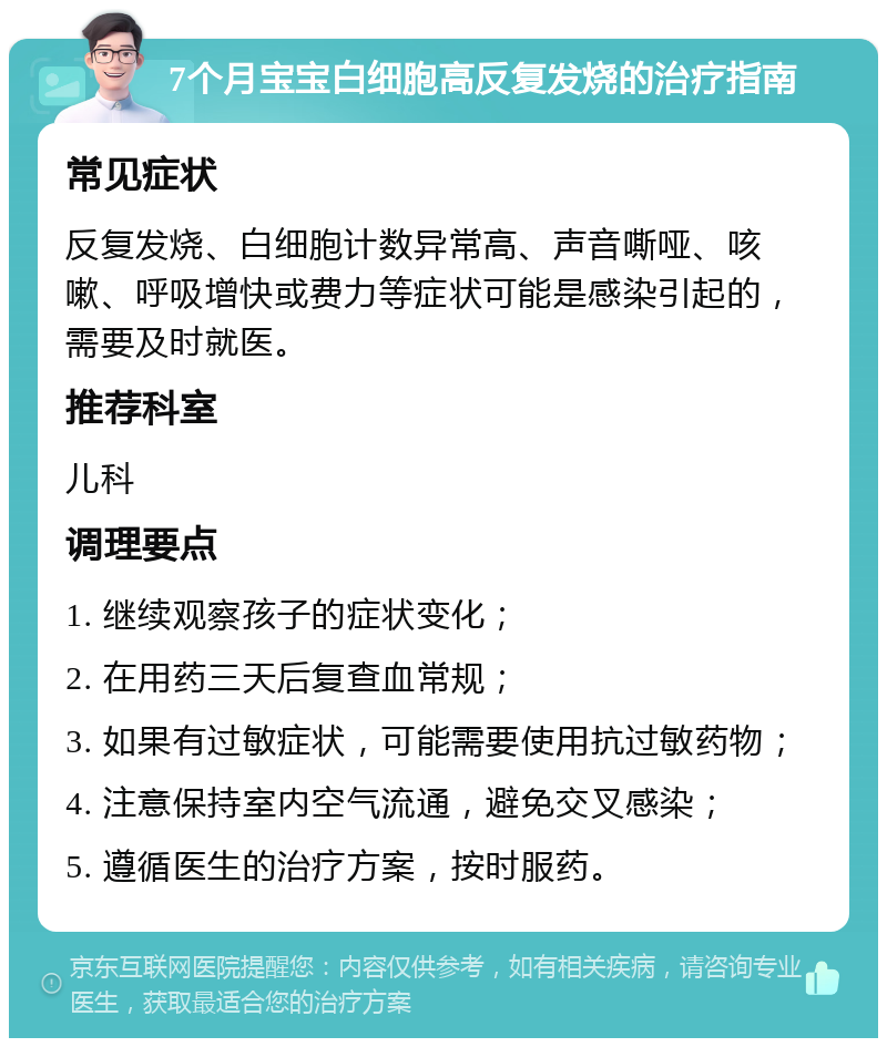 7个月宝宝白细胞高反复发烧的治疗指南 常见症状 反复发烧、白细胞计数异常高、声音嘶哑、咳嗽、呼吸增快或费力等症状可能是感染引起的，需要及时就医。 推荐科室 儿科 调理要点 1. 继续观察孩子的症状变化； 2. 在用药三天后复查血常规； 3. 如果有过敏症状，可能需要使用抗过敏药物； 4. 注意保持室内空气流通，避免交叉感染； 5. 遵循医生的治疗方案，按时服药。