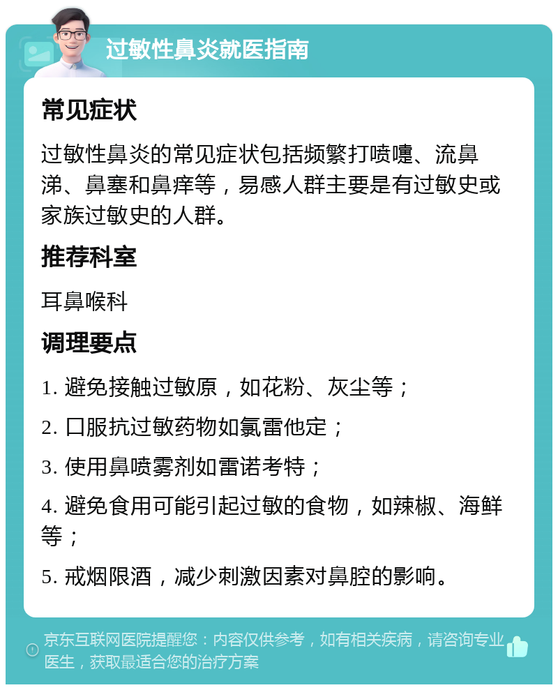 过敏性鼻炎就医指南 常见症状 过敏性鼻炎的常见症状包括频繁打喷嚏、流鼻涕、鼻塞和鼻痒等，易感人群主要是有过敏史或家族过敏史的人群。 推荐科室 耳鼻喉科 调理要点 1. 避免接触过敏原，如花粉、灰尘等； 2. 口服抗过敏药物如氯雷他定； 3. 使用鼻喷雾剂如雷诺考特； 4. 避免食用可能引起过敏的食物，如辣椒、海鲜等； 5. 戒烟限酒，减少刺激因素对鼻腔的影响。