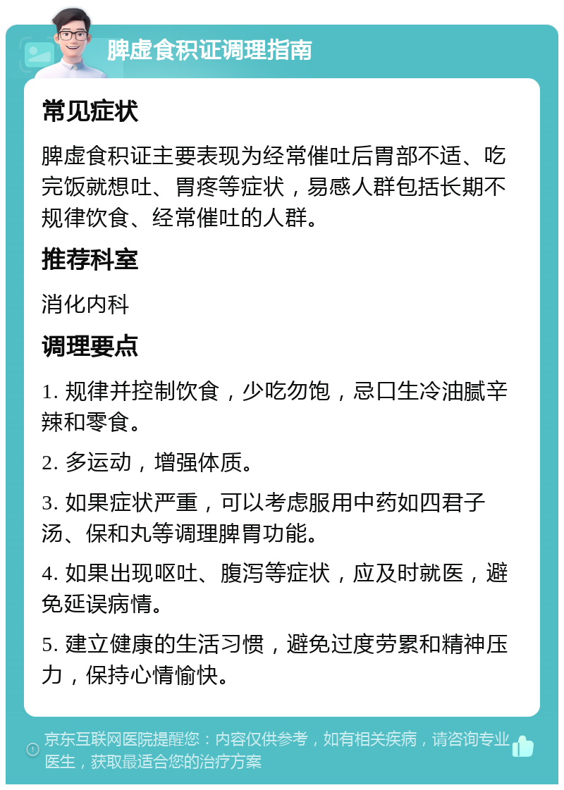 脾虚食积证调理指南 常见症状 脾虚食积证主要表现为经常催吐后胃部不适、吃完饭就想吐、胃疼等症状，易感人群包括长期不规律饮食、经常催吐的人群。 推荐科室 消化内科 调理要点 1. 规律并控制饮食，少吃勿饱，忌口生冷油腻辛辣和零食。 2. 多运动，增强体质。 3. 如果症状严重，可以考虑服用中药如四君子汤、保和丸等调理脾胃功能。 4. 如果出现呕吐、腹泻等症状，应及时就医，避免延误病情。 5. 建立健康的生活习惯，避免过度劳累和精神压力，保持心情愉快。