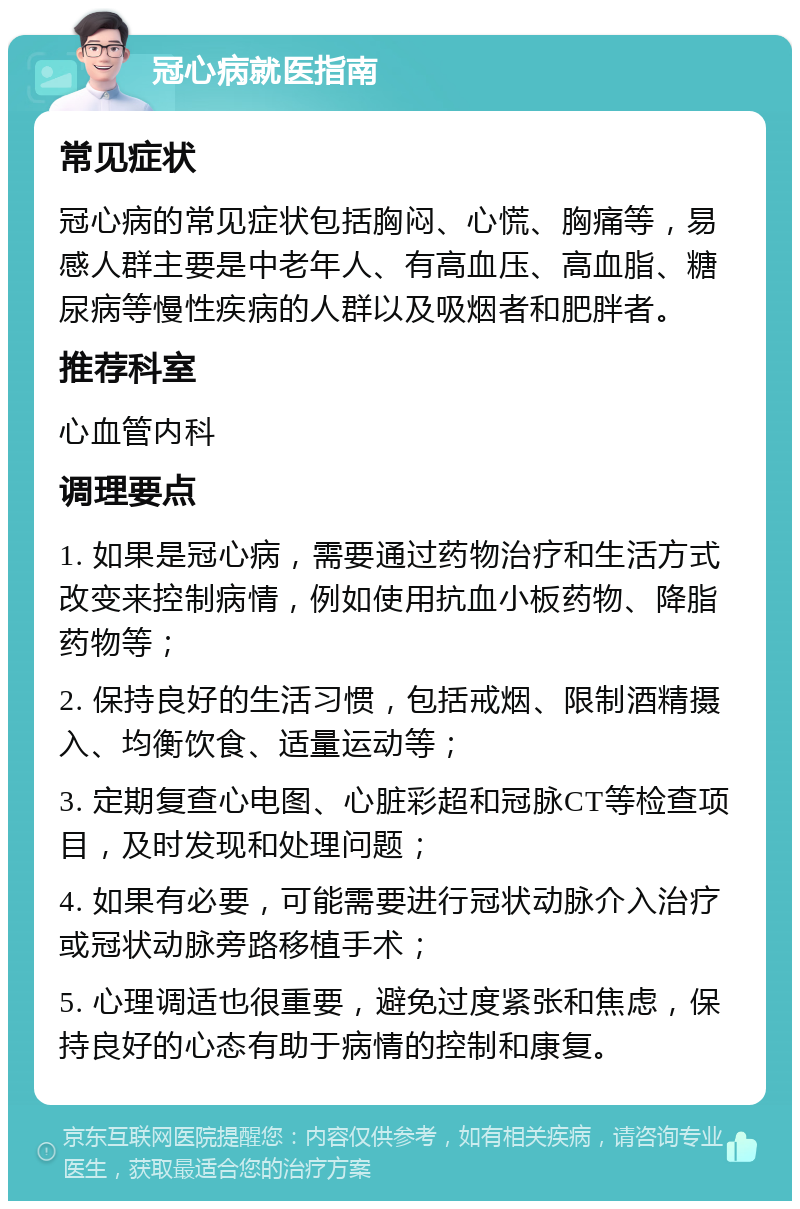 冠心病就医指南 常见症状 冠心病的常见症状包括胸闷、心慌、胸痛等，易感人群主要是中老年人、有高血压、高血脂、糖尿病等慢性疾病的人群以及吸烟者和肥胖者。 推荐科室 心血管内科 调理要点 1. 如果是冠心病，需要通过药物治疗和生活方式改变来控制病情，例如使用抗血小板药物、降脂药物等； 2. 保持良好的生活习惯，包括戒烟、限制酒精摄入、均衡饮食、适量运动等； 3. 定期复查心电图、心脏彩超和冠脉CT等检查项目，及时发现和处理问题； 4. 如果有必要，可能需要进行冠状动脉介入治疗或冠状动脉旁路移植手术； 5. 心理调适也很重要，避免过度紧张和焦虑，保持良好的心态有助于病情的控制和康复。