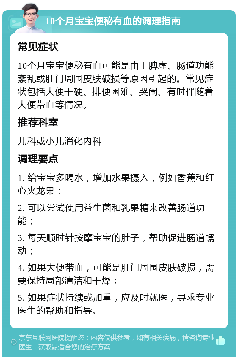 10个月宝宝便秘有血的调理指南 常见症状 10个月宝宝便秘有血可能是由于脾虚、肠道功能紊乱或肛门周围皮肤破损等原因引起的。常见症状包括大便干硬、排便困难、哭闹、有时伴随着大便带血等情况。 推荐科室 儿科或小儿消化内科 调理要点 1. 给宝宝多喝水，增加水果摄入，例如香蕉和红心火龙果； 2. 可以尝试使用益生菌和乳果糖来改善肠道功能； 3. 每天顺时针按摩宝宝的肚子，帮助促进肠道蠕动； 4. 如果大便带血，可能是肛门周围皮肤破损，需要保持局部清洁和干燥； 5. 如果症状持续或加重，应及时就医，寻求专业医生的帮助和指导。