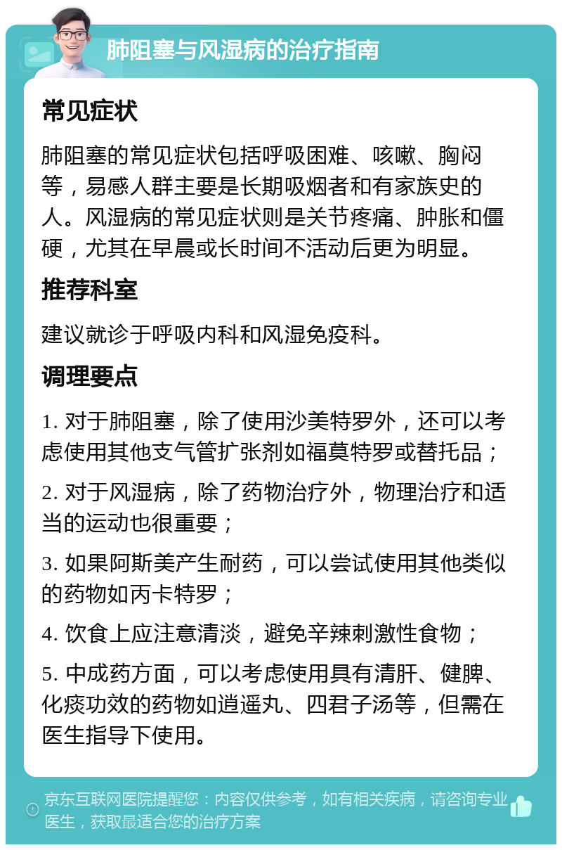 肺阻塞与风湿病的治疗指南 常见症状 肺阻塞的常见症状包括呼吸困难、咳嗽、胸闷等，易感人群主要是长期吸烟者和有家族史的人。风湿病的常见症状则是关节疼痛、肿胀和僵硬，尤其在早晨或长时间不活动后更为明显。 推荐科室 建议就诊于呼吸内科和风湿免疫科。 调理要点 1. 对于肺阻塞，除了使用沙美特罗外，还可以考虑使用其他支气管扩张剂如福莫特罗或替托品； 2. 对于风湿病，除了药物治疗外，物理治疗和适当的运动也很重要； 3. 如果阿斯美产生耐药，可以尝试使用其他类似的药物如丙卡特罗； 4. 饮食上应注意清淡，避免辛辣刺激性食物； 5. 中成药方面，可以考虑使用具有清肝、健脾、化痰功效的药物如逍遥丸、四君子汤等，但需在医生指导下使用。