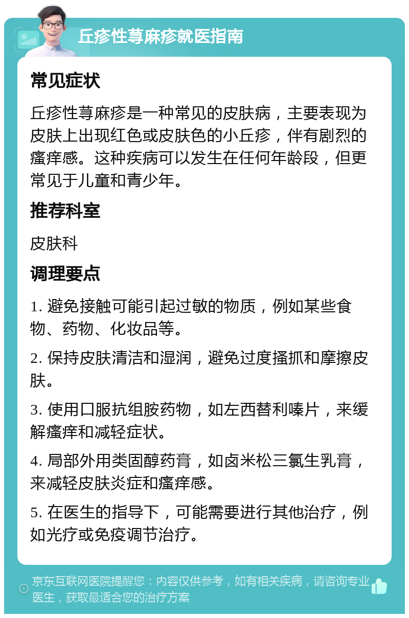 丘疹性荨麻疹就医指南 常见症状 丘疹性荨麻疹是一种常见的皮肤病，主要表现为皮肤上出现红色或皮肤色的小丘疹，伴有剧烈的瘙痒感。这种疾病可以发生在任何年龄段，但更常见于儿童和青少年。 推荐科室 皮肤科 调理要点 1. 避免接触可能引起过敏的物质，例如某些食物、药物、化妆品等。 2. 保持皮肤清洁和湿润，避免过度搔抓和摩擦皮肤。 3. 使用口服抗组胺药物，如左西替利嗪片，来缓解瘙痒和减轻症状。 4. 局部外用类固醇药膏，如卤米松三氯生乳膏，来减轻皮肤炎症和瘙痒感。 5. 在医生的指导下，可能需要进行其他治疗，例如光疗或免疫调节治疗。