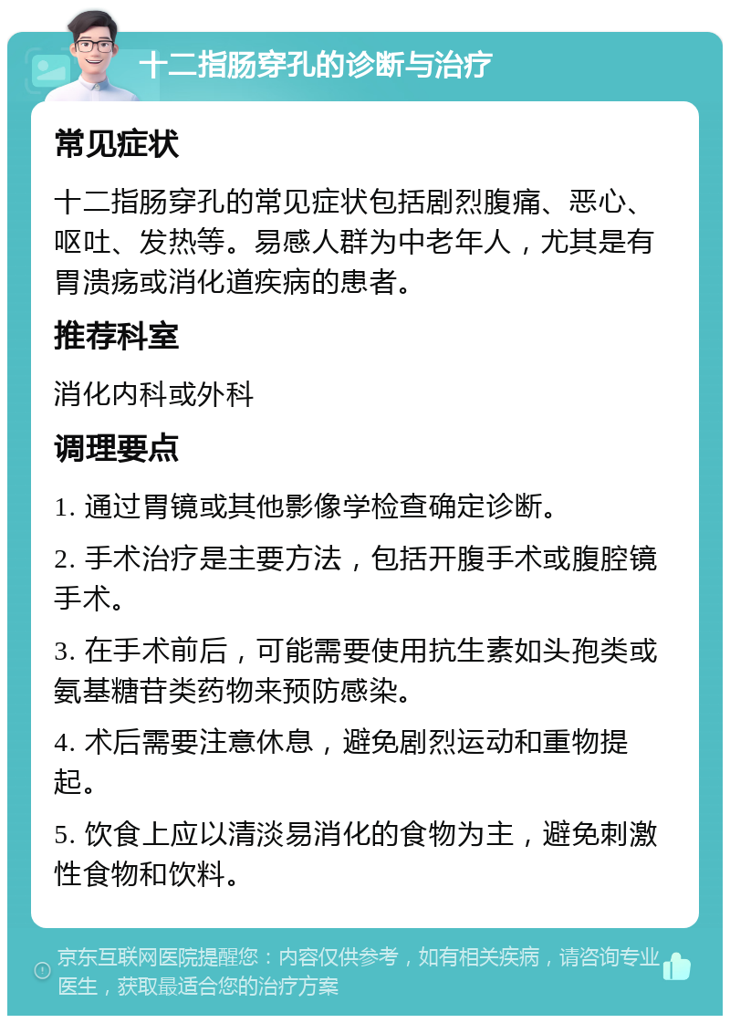 十二指肠穿孔的诊断与治疗 常见症状 十二指肠穿孔的常见症状包括剧烈腹痛、恶心、呕吐、发热等。易感人群为中老年人，尤其是有胃溃疡或消化道疾病的患者。 推荐科室 消化内科或外科 调理要点 1. 通过胃镜或其他影像学检查确定诊断。 2. 手术治疗是主要方法，包括开腹手术或腹腔镜手术。 3. 在手术前后，可能需要使用抗生素如头孢类或氨基糖苷类药物来预防感染。 4. 术后需要注意休息，避免剧烈运动和重物提起。 5. 饮食上应以清淡易消化的食物为主，避免刺激性食物和饮料。