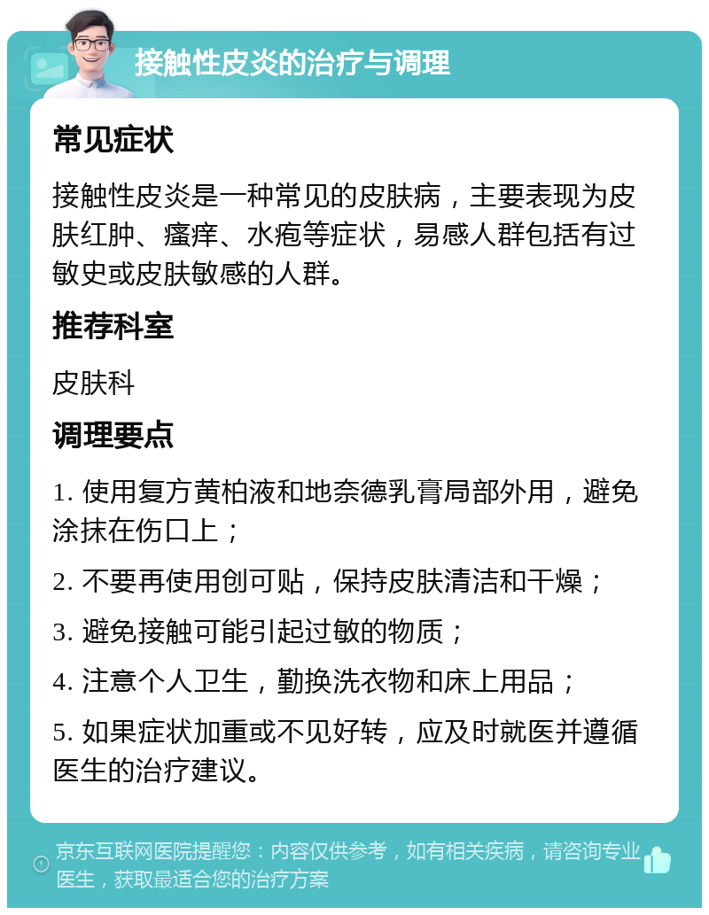 接触性皮炎的治疗与调理 常见症状 接触性皮炎是一种常见的皮肤病，主要表现为皮肤红肿、瘙痒、水疱等症状，易感人群包括有过敏史或皮肤敏感的人群。 推荐科室 皮肤科 调理要点 1. 使用复方黄柏液和地奈德乳膏局部外用，避免涂抹在伤口上； 2. 不要再使用创可贴，保持皮肤清洁和干燥； 3. 避免接触可能引起过敏的物质； 4. 注意个人卫生，勤换洗衣物和床上用品； 5. 如果症状加重或不见好转，应及时就医并遵循医生的治疗建议。