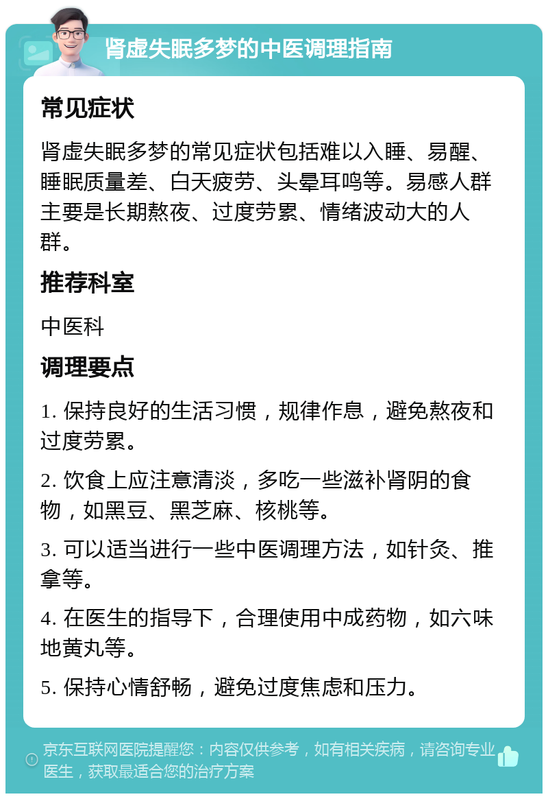 肾虚失眠多梦的中医调理指南 常见症状 肾虚失眠多梦的常见症状包括难以入睡、易醒、睡眠质量差、白天疲劳、头晕耳鸣等。易感人群主要是长期熬夜、过度劳累、情绪波动大的人群。 推荐科室 中医科 调理要点 1. 保持良好的生活习惯，规律作息，避免熬夜和过度劳累。 2. 饮食上应注意清淡，多吃一些滋补肾阴的食物，如黑豆、黑芝麻、核桃等。 3. 可以适当进行一些中医调理方法，如针灸、推拿等。 4. 在医生的指导下，合理使用中成药物，如六味地黄丸等。 5. 保持心情舒畅，避免过度焦虑和压力。