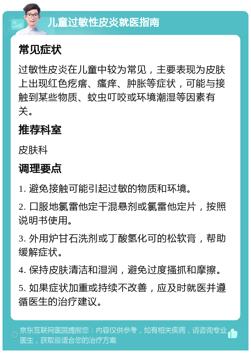 儿童过敏性皮炎就医指南 常见症状 过敏性皮炎在儿童中较为常见，主要表现为皮肤上出现红色疙瘩、瘙痒、肿胀等症状，可能与接触到某些物质、蚊虫叮咬或环境潮湿等因素有关。 推荐科室 皮肤科 调理要点 1. 避免接触可能引起过敏的物质和环境。 2. 口服地氯雷他定干混悬剂或氯雷他定片，按照说明书使用。 3. 外用炉甘石洗剂或丁酸氢化可的松软膏，帮助缓解症状。 4. 保持皮肤清洁和湿润，避免过度搔抓和摩擦。 5. 如果症状加重或持续不改善，应及时就医并遵循医生的治疗建议。