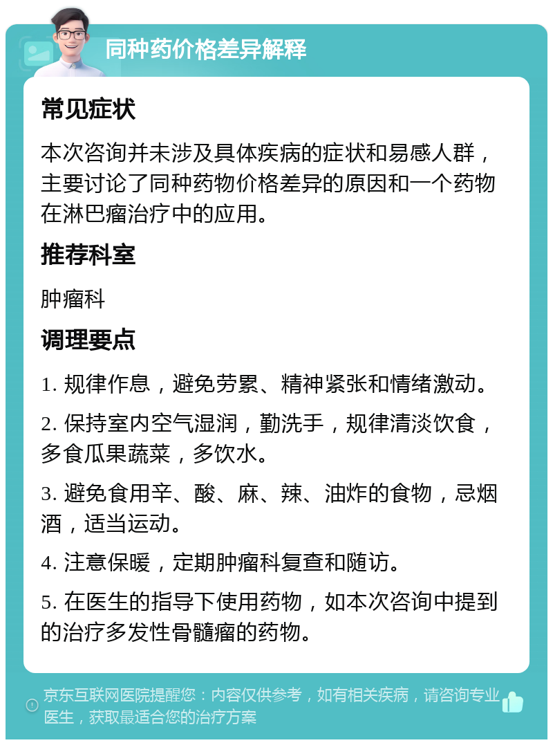 同种药价格差异解释 常见症状 本次咨询并未涉及具体疾病的症状和易感人群，主要讨论了同种药物价格差异的原因和一个药物在淋巴瘤治疗中的应用。 推荐科室 肿瘤科 调理要点 1. 规律作息，避免劳累、精神紧张和情绪激动。 2. 保持室内空气湿润，勤洗手，规律清淡饮食，多食瓜果蔬菜，多饮水。 3. 避免食用辛、酸、麻、辣、油炸的食物，忌烟酒，适当运动。 4. 注意保暖，定期肿瘤科复查和随访。 5. 在医生的指导下使用药物，如本次咨询中提到的治疗多发性骨髓瘤的药物。