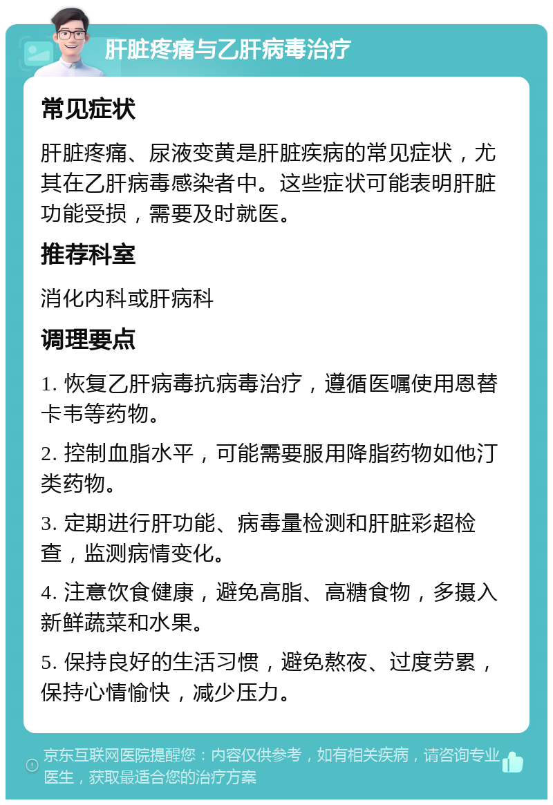 肝脏疼痛与乙肝病毒治疗 常见症状 肝脏疼痛、尿液变黄是肝脏疾病的常见症状，尤其在乙肝病毒感染者中。这些症状可能表明肝脏功能受损，需要及时就医。 推荐科室 消化内科或肝病科 调理要点 1. 恢复乙肝病毒抗病毒治疗，遵循医嘱使用恩替卡韦等药物。 2. 控制血脂水平，可能需要服用降脂药物如他汀类药物。 3. 定期进行肝功能、病毒量检测和肝脏彩超检查，监测病情变化。 4. 注意饮食健康，避免高脂、高糖食物，多摄入新鲜蔬菜和水果。 5. 保持良好的生活习惯，避免熬夜、过度劳累，保持心情愉快，减少压力。