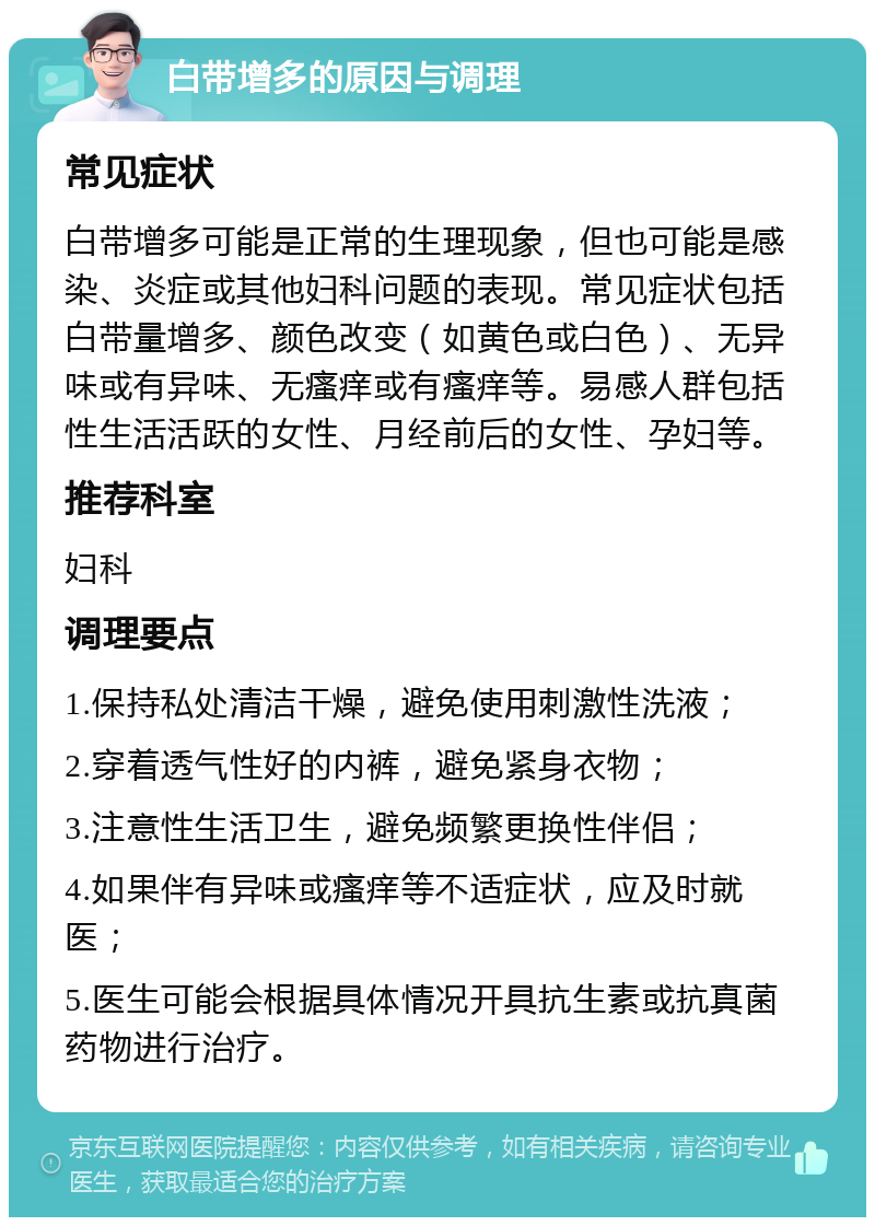 白带增多的原因与调理 常见症状 白带增多可能是正常的生理现象，但也可能是感染、炎症或其他妇科问题的表现。常见症状包括白带量增多、颜色改变（如黄色或白色）、无异味或有异味、无瘙痒或有瘙痒等。易感人群包括性生活活跃的女性、月经前后的女性、孕妇等。 推荐科室 妇科 调理要点 1.保持私处清洁干燥，避免使用刺激性洗液； 2.穿着透气性好的内裤，避免紧身衣物； 3.注意性生活卫生，避免频繁更换性伴侣； 4.如果伴有异味或瘙痒等不适症状，应及时就医； 5.医生可能会根据具体情况开具抗生素或抗真菌药物进行治疗。