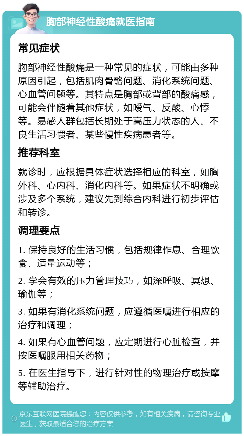 胸部神经性酸痛就医指南 常见症状 胸部神经性酸痛是一种常见的症状，可能由多种原因引起，包括肌肉骨骼问题、消化系统问题、心血管问题等。其特点是胸部或背部的酸痛感，可能会伴随着其他症状，如嗳气、反酸、心悸等。易感人群包括长期处于高压力状态的人、不良生活习惯者、某些慢性疾病患者等。 推荐科室 就诊时，应根据具体症状选择相应的科室，如胸外科、心内科、消化内科等。如果症状不明确或涉及多个系统，建议先到综合内科进行初步评估和转诊。 调理要点 1. 保持良好的生活习惯，包括规律作息、合理饮食、适量运动等； 2. 学会有效的压力管理技巧，如深呼吸、冥想、瑜伽等； 3. 如果有消化系统问题，应遵循医嘱进行相应的治疗和调理； 4. 如果有心血管问题，应定期进行心脏检查，并按医嘱服用相关药物； 5. 在医生指导下，进行针对性的物理治疗或按摩等辅助治疗。