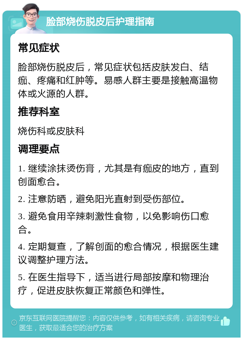 脸部烧伤脱皮后护理指南 常见症状 脸部烧伤脱皮后，常见症状包括皮肤发白、结痂、疼痛和红肿等。易感人群主要是接触高温物体或火源的人群。 推荐科室 烧伤科或皮肤科 调理要点 1. 继续涂抹烫伤膏，尤其是有痂皮的地方，直到创面愈合。 2. 注意防晒，避免阳光直射到受伤部位。 3. 避免食用辛辣刺激性食物，以免影响伤口愈合。 4. 定期复查，了解创面的愈合情况，根据医生建议调整护理方法。 5. 在医生指导下，适当进行局部按摩和物理治疗，促进皮肤恢复正常颜色和弹性。