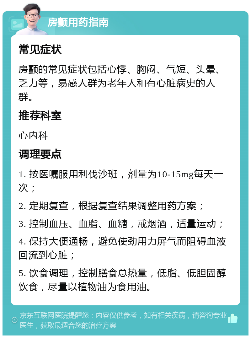 房颤用药指南 常见症状 房颤的常见症状包括心悸、胸闷、气短、头晕、乏力等，易感人群为老年人和有心脏病史的人群。 推荐科室 心内科 调理要点 1. 按医嘱服用利伐沙班，剂量为10-15mg每天一次； 2. 定期复查，根据复查结果调整用药方案； 3. 控制血压、血脂、血糖，戒烟酒，适量运动； 4. 保持大便通畅，避免使劲用力屏气而阻碍血液回流到心脏； 5. 饮食调理，控制膳食总热量，低脂、低胆固醇饮食，尽量以植物油为食用油。