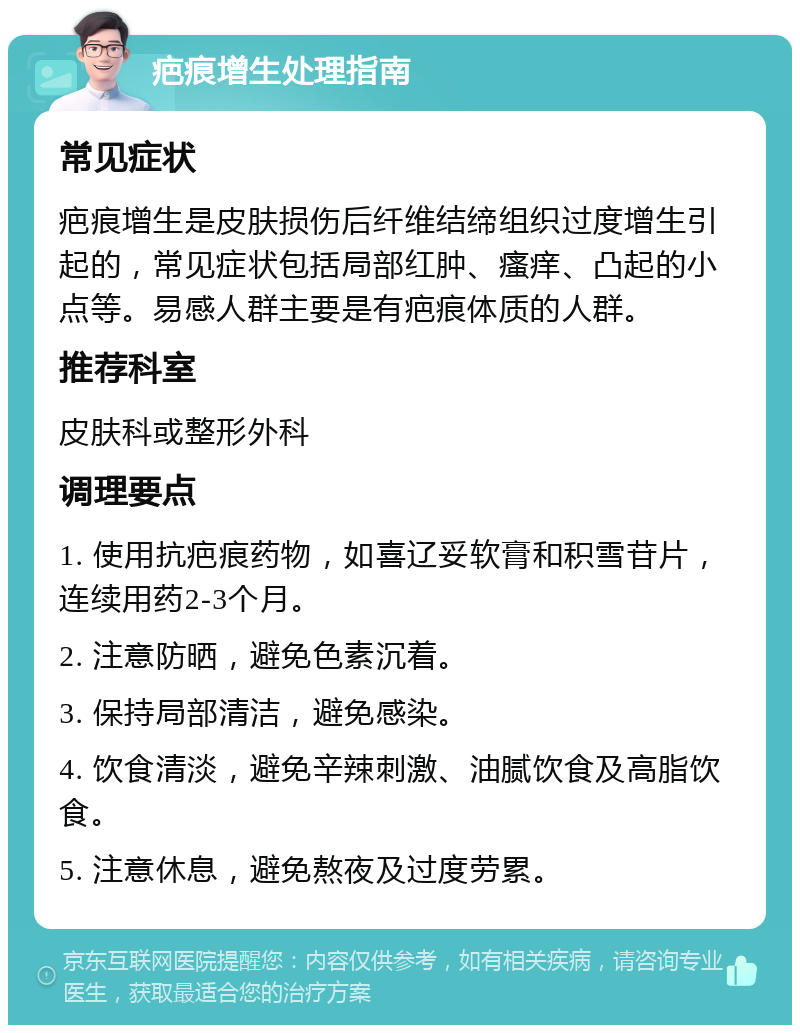 疤痕增生处理指南 常见症状 疤痕增生是皮肤损伤后纤维结缔组织过度增生引起的，常见症状包括局部红肿、瘙痒、凸起的小点等。易感人群主要是有疤痕体质的人群。 推荐科室 皮肤科或整形外科 调理要点 1. 使用抗疤痕药物，如喜辽妥软膏和积雪苷片，连续用药2-3个月。 2. 注意防晒，避免色素沉着。 3. 保持局部清洁，避免感染。 4. 饮食清淡，避免辛辣刺激、油腻饮食及高脂饮食。 5. 注意休息，避免熬夜及过度劳累。