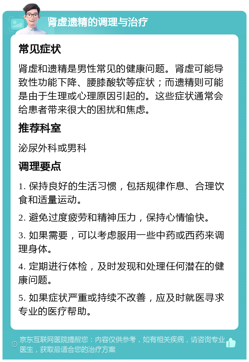 肾虚遗精的调理与治疗 常见症状 肾虚和遗精是男性常见的健康问题。肾虚可能导致性功能下降、腰膝酸软等症状；而遗精则可能是由于生理或心理原因引起的。这些症状通常会给患者带来很大的困扰和焦虑。 推荐科室 泌尿外科或男科 调理要点 1. 保持良好的生活习惯，包括规律作息、合理饮食和适量运动。 2. 避免过度疲劳和精神压力，保持心情愉快。 3. 如果需要，可以考虑服用一些中药或西药来调理身体。 4. 定期进行体检，及时发现和处理任何潜在的健康问题。 5. 如果症状严重或持续不改善，应及时就医寻求专业的医疗帮助。