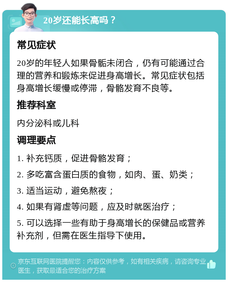 20岁还能长高吗？ 常见症状 20岁的年轻人如果骨骺未闭合，仍有可能通过合理的营养和锻炼来促进身高增长。常见症状包括身高增长缓慢或停滞，骨骼发育不良等。 推荐科室 内分泌科或儿科 调理要点 1. 补充钙质，促进骨骼发育； 2. 多吃富含蛋白质的食物，如肉、蛋、奶类； 3. 适当运动，避免熬夜； 4. 如果有肾虚等问题，应及时就医治疗； 5. 可以选择一些有助于身高增长的保健品或营养补充剂，但需在医生指导下使用。