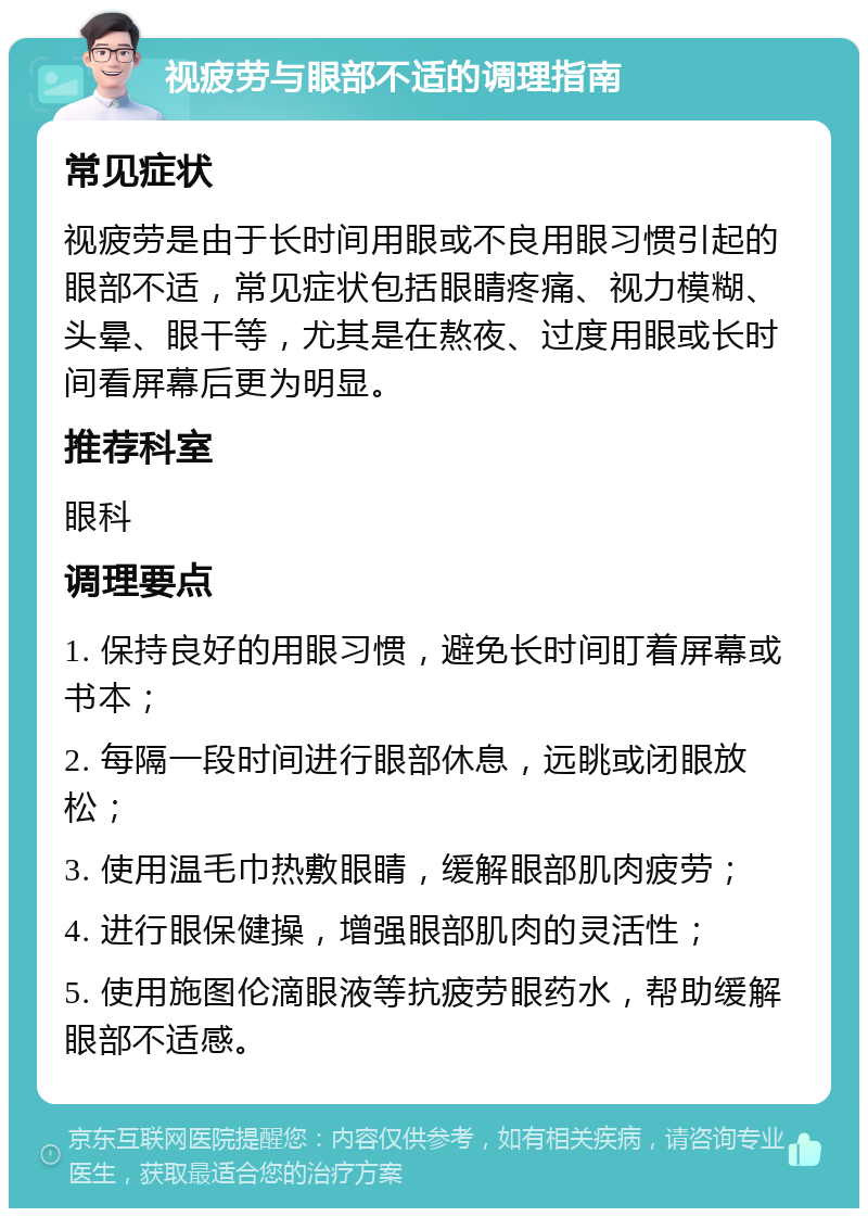 视疲劳与眼部不适的调理指南 常见症状 视疲劳是由于长时间用眼或不良用眼习惯引起的眼部不适，常见症状包括眼睛疼痛、视力模糊、头晕、眼干等，尤其是在熬夜、过度用眼或长时间看屏幕后更为明显。 推荐科室 眼科 调理要点 1. 保持良好的用眼习惯，避免长时间盯着屏幕或书本； 2. 每隔一段时间进行眼部休息，远眺或闭眼放松； 3. 使用温毛巾热敷眼睛，缓解眼部肌肉疲劳； 4. 进行眼保健操，增强眼部肌肉的灵活性； 5. 使用施图伦滴眼液等抗疲劳眼药水，帮助缓解眼部不适感。